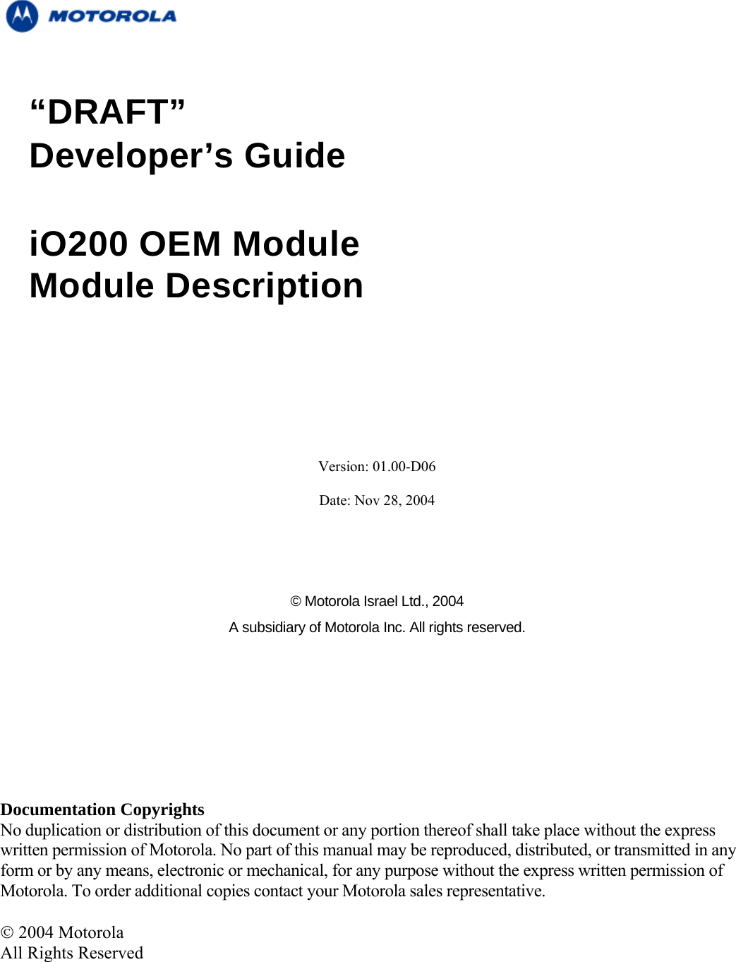   “DRAFT” Developer’s Guide                          iO200 OEM Module Module Description      Version: 01.00-D06  Date: Nov 28, 2004      © Motorola Israel Ltd., 2004 A subsidiary of Motorola Inc. All rights reserved.       Documentation Copyrights No duplication or distribution of this document or any portion thereof shall take place without the express written permission of Motorola. No part of this manual may be reproduced, distributed, or transmitted in any form or by any means, electronic or mechanical, for any purpose without the express written permission of Motorola. To order additional copies contact your Motorola sales representative.  © 2004 Motorola All Rights Reserved     