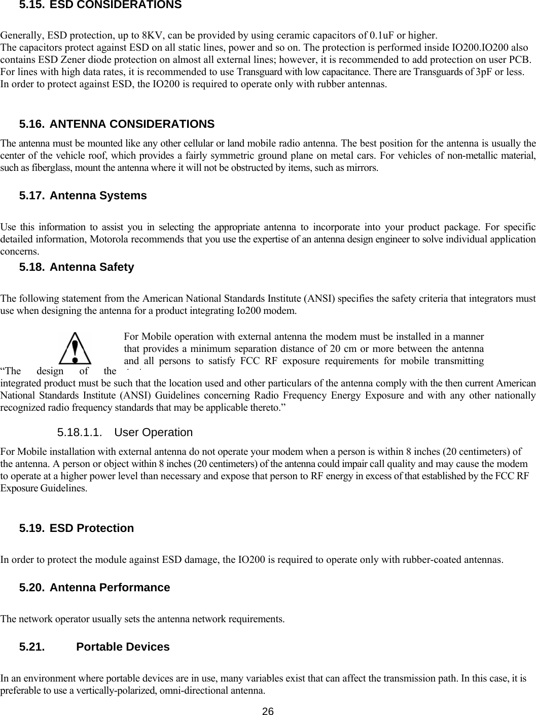   26 5.15. ESD CONSIDERATIONS  Generally, ESD protection, up to 8KV, can be provided by using ceramic capacitors of 0.1uF or higher. The capacitors protect against ESD on all static lines, power and so on. The protection is performed inside IO200.IO200 also contains ESD Zener diode protection on almost all external lines; however, it is recommended to add protection on user PCB. For lines with high data rates, it is recommended to use Transguard with low capacitance. There are Transguards of 3pF or less. In order to protect against ESD, the IO200 is required to operate only with rubber antennas.   5.16. ANTENNA CONSIDERATIONS The antenna must be mounted like any other cellular or land mobile radio antenna. The best position for the antenna is usually the center of the vehicle roof, which provides a fairly symmetric ground plane on metal cars. For vehicles of non-metallic material, such as fiberglass, mount the antenna where it will not be obstructed by items, such as mirrors.  5.17. Antenna Systems  Use this information to assist you in selecting the appropriate antenna to incorporate into your product package. For specific detailed information, Motorola recommends that you use the expertise of an antenna design engineer to solve individual application concerns. 5.18. Antenna Safety  The following statement from the American National Standards Institute (ANSI) specifies the safety criteria that integrators must use when designing the antenna for a product integrating Io200 modem. “The design of the integrated product must be such that the location used and other particulars of the antenna comply with the then current American National Standards Institute (ANSI) Guidelines concerning Radio Frequency Energy Exposure and with any other nationally recognized radio frequency standards that may be applicable thereto.”  5.18.1.1. User Operation For Mobile installation with external antenna do not operate your modem when a person is within 8 inches (20 centimeters) of the antenna. A person or object within 8 inches (20 centimeters) of the antenna could impair call quality and may cause the modem to operate at a higher power level than necessary and expose that person to RF energy in excess of that established by the FCC RF Exposure Guidelines.   5.19. ESD Protection  In order to protect the module against ESD damage, the IO200 is required to operate only with rubber-coated antennas.  5.20. Antenna Performance  The network operator usually sets the antenna network requirements.  5.21.   Portable Devices  In an environment where portable devices are in use, many variables exist that can affect the transmission path. In this case, it is preferable to use a vertically-polarized, omni-directional antenna. For Mobile operation with external antenna the modem must be installed in a manner that provides a minimum separation distance of 20 cm or more between the antenna and all persons to satisfy FCC RF exposure requirements for mobile transmitting di 