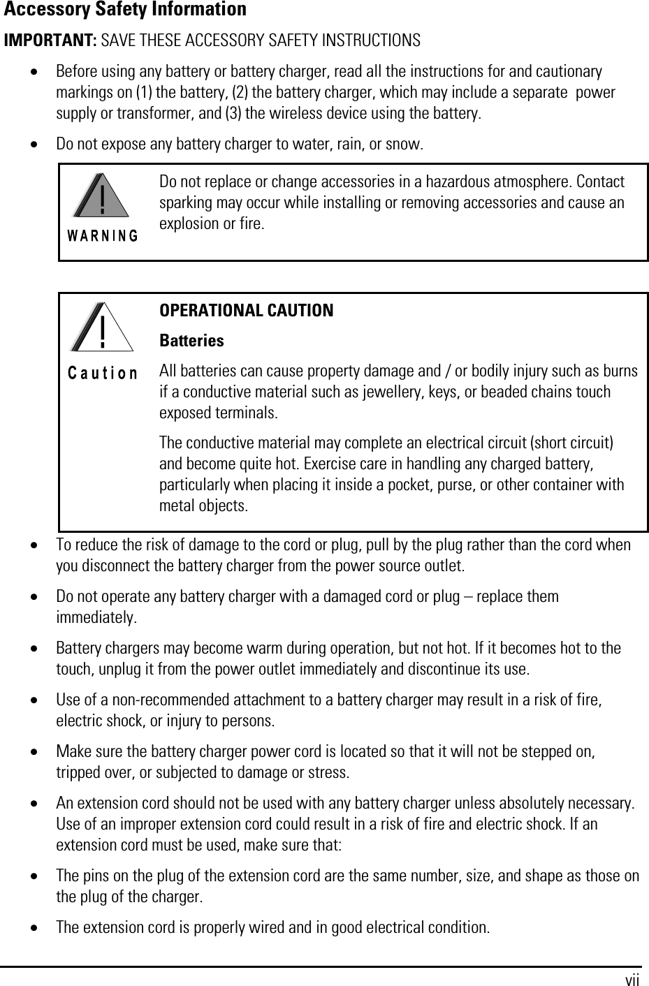  vii Accessory Safety Information  IMPORTANT: SAVE THESE ACCESSORY SAFETY INSTRUCTIONS • Before using any battery or battery charger, read all the instructions for and cautionary markings on (1) the battery, (2) the battery charger, which may include a separate  power supply or transformer, and (3) the wireless device using the battery. • Do not expose any battery charger to water, rain, or snow.  Do not replace or change accessories in a hazardous atmosphere. Contact sparking may occur while installing or removing accessories and cause an explosion or fire.   OPERATIONAL CAUTION Batteries All batteries can cause property damage and / or bodily injury such as burns if a conductive material such as jewellery, keys, or beaded chains touch exposed terminals. The conductive material may complete an electrical circuit (short circuit) and become quite hot. Exercise care in handling any charged battery, particularly when placing it inside a pocket, purse, or other container with metal objects. • To reduce the risk of damage to the cord or plug, pull by the plug rather than the cord when you disconnect the battery charger from the power source outlet. • Do not operate any battery charger with a damaged cord or plug – replace them immediately. • Battery chargers may become warm during operation, but not hot. If it becomes hot to the touch, unplug it from the power outlet immediately and discontinue its use. • Use of a non-recommended attachment to a battery charger may result in a risk of fire, electric shock, or injury to persons. • Make sure the battery charger power cord is located so that it will not be stepped on, tripped over, or subjected to damage or stress. • An extension cord should not be used with any battery charger unless absolutely necessary. Use of an improper extension cord could result in a risk of fire and electric shock. If an extension cord must be used, make sure that: • The pins on the plug of the extension cord are the same number, size, and shape as those on the plug of the charger. • The extension cord is properly wired and in good electrical condition. 