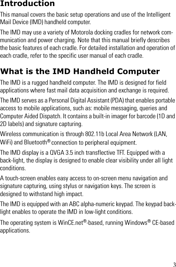 3IntroductionThis manual covers the basic setup operations and use of the Intelligent Mail Device (IMD) handheld computer.The IMD may use a variety of Motorola docking cradles for network com-munication and power charging. Note that this manual briefly describes the basic features of each cradle. For detailed installation and operation of each cradle, refer to the specific user manual of each cradle.What is the IMD Handheld ComputerThe IMD is a rugged handheld computer. The IMD is designed for field applications where fast mail data acquisition and exchange is required.The IMD serves as a Personal Digital Assistant (PDA) that enables portable access to mobile applications, such as: mobile messaging, queries and Computer Aided Dispatch. It contains a built-in imager for barcode (1D and 2D labels) and signature capturing.Wireless communication is through 802.11b Local Area Network (LAN, WiFi) and Bluetooth® connection to peripheral equipment. The IMD display is a QVGA 3.5 inch transflective TFT. Equipped with a back-light, the display is designed to enable clear visibility under all light conditions. A touch-screen enables easy access to on-screen menu navigation and signature capturing, using stylus or navigation keys. The screen is designed to withstand high impact.The IMD is equipped with an ABC alpha-numeric keypad. The keypad back-light enables to operate the IMD in low-light conditions.The operating system is WinCE.net®-based, running Windows® CE-based applications.