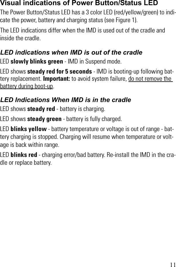 11Visual indications of Power Button/Status LEDThe Power Button/Status LED has a 3 color LED (red/yellow/green) to indi-cate the power, battery and charging status (see Figure 1). The LED indications differ when the IMD is used out of the cradle and inside the cradle.LED indications when IMD is out of the cradleLED slowly blinks green - IMD in Suspend mode.LED shows steady red for 5 seconds - IMD is booting-up following bat-tery replacement. Important: to avoid system failure, do not remove the battery during boot-up.LED Indications When IMD is in the cradleLED shows steady red - battery is charging.LED shows steady green - battery is fully charged.LED blinks yellow - battery temperature or voltage is out of range - bat-tery charging is stopped. Charging will resume when temperature or volt-age is back within range.LED blinks red - charging error/bad battery. Re-install the IMD in the cra-dle or replace battery.