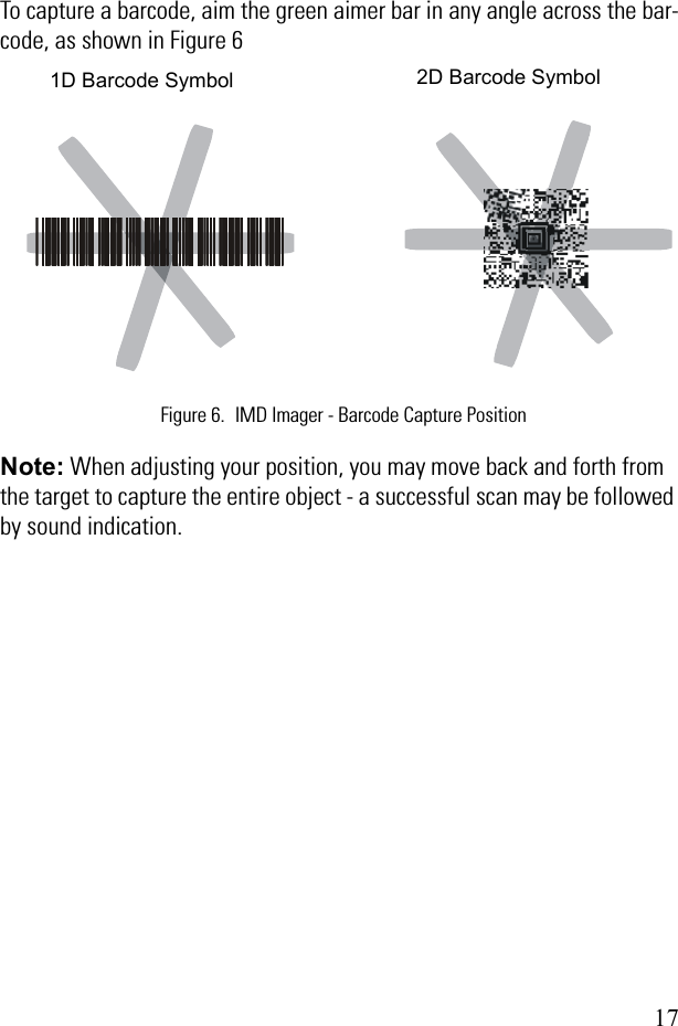 17To capture a barcode, aim the green aimer bar in any angle across the bar-code, as shown in Figure 6 Note: When adjusting your position, you may move back and forth from the target to capture the entire object - a successful scan may be followed by sound indication.Figure 6. IMD Imager - Barcode Capture Position2D Barcode Symbol1D Barcode Symbol