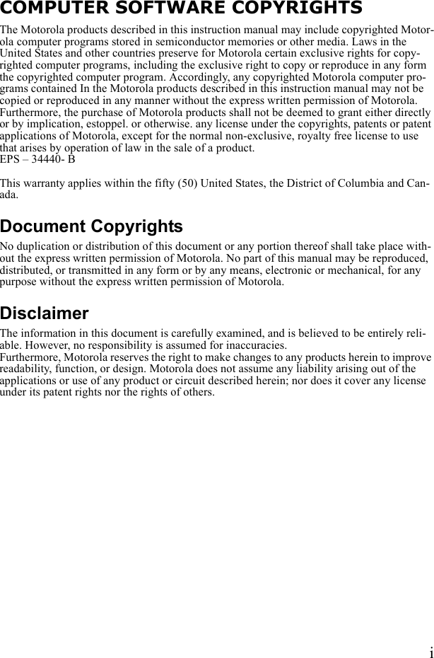 iCOMPUTER SOFTWARE COPYRIGHTSThe Motorola products described in this instruction manual may include copyrighted Motor-ola computer programs stored in semiconductor memories or other media. Laws in the United States and other countries preserve for Motorola certain exclusive rights for copy-righted computer programs, including the exclusive right to copy or reproduce in any form the copyrighted computer program. Accordingly, any copyrighted Motorola computer pro-grams contained In the Motorola products described in this instruction manual may not be copied or reproduced in any manner without the express written permission of Motorola. Furthermore, the purchase of Motorola products shall not be deemed to grant either directly or by implication, estoppel. or otherwise. any license under the copyrights, patents or patent applications of Motorola, except for the normal non-exclusive, royalty free license to use that arises by operation of law in the sale of a product.EPS – 34440- BThis warranty applies within the fifty (50) United States, the District of Columbia and Can-ada.Document CopyrightsNo duplication or distribution of this document or any portion thereof shall take place with-out the express written permission of Motorola. No part of this manual may be reproduced, distributed, or transmitted in any form or by any means, electronic or mechanical, for any purpose without the express written permission of Motorola.DisclaimerThe information in this document is carefully examined, and is believed to be entirely reli-able. However, no responsibility is assumed for inaccuracies.Furthermore, Motorola reserves the right to make changes to any products herein to improve readability, function, or design. Motorola does not assume any liability arising out of the applications or use of any product or circuit described herein; nor does it cover any license under its patent rights nor the rights of others.