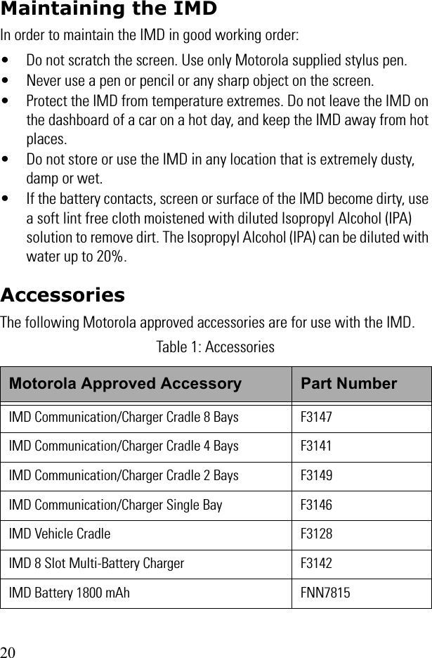 20Maintaining the IMDIn order to maintain the IMD in good working order:• Do not scratch the screen. Use only Motorola supplied stylus pen.• Never use a pen or pencil or any sharp object on the screen.• Protect the IMD from temperature extremes. Do not leave the IMD on the dashboard of a car on a hot day, and keep the IMD away from hot places.• Do not store or use the IMD in any location that is extremely dusty, damp or wet.• If the battery contacts, screen or surface of the IMD become dirty, use a soft lint free cloth moistened with diluted Isopropyl Alcohol (IPA) solution to remove dirt. The Isopropyl Alcohol (IPA) can be diluted with water up to 20%.AccessoriesThe following Motorola approved accessories are for use with the IMD. Table 1: AccessoriesMotorola Approved Accessory Part NumberIMD Communication/Charger Cradle 8 Bays F3147IMD Communication/Charger Cradle 4 Bays F3141IMD Communication/Charger Cradle 2 Bays F3149IMD Communication/Charger Single Bay F3146IMD Vehicle Cradle F3128IMD 8 Slot Multi-Battery Charger F3142IMD Battery 1800 mAh FNN7815