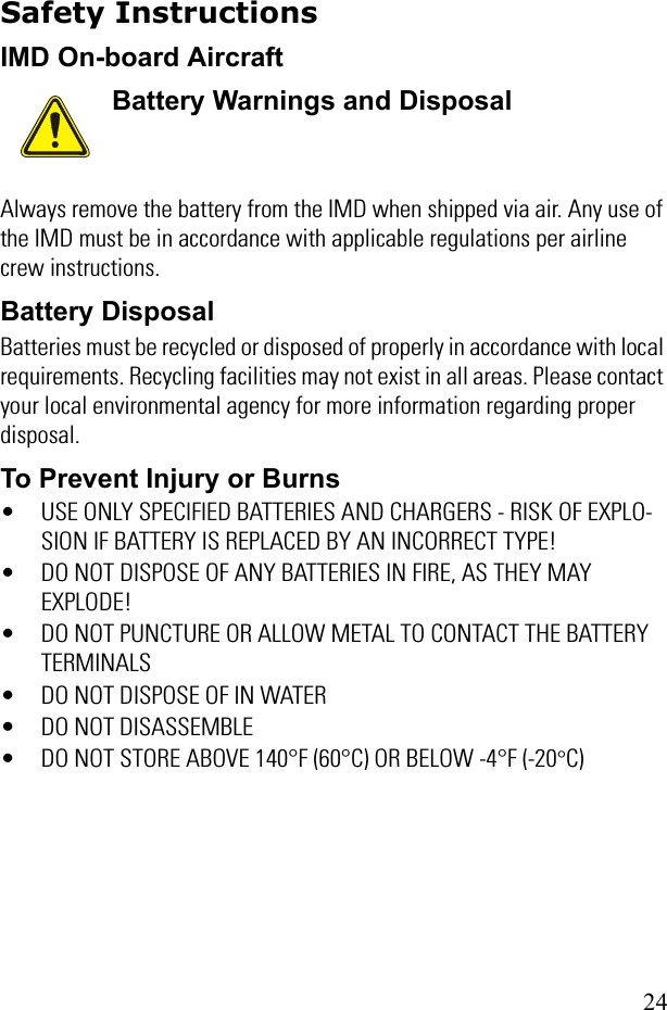 24Safety InstructionsIMD On-board AircraftAlways remove the battery from the IMD when shipped via air. Any use of the IMD must be in accordance with applicable regulations per airline crew instructions.Battery DisposalBatteries must be recycled or disposed of properly in accordance with local requirements. Recycling facilities may not exist in all areas. Please contact your local environmental agency for more information regarding proper disposal.To Prevent Injury or Burns• USE ONLY SPECIFIED BATTERIES AND CHARGERS - RISK OF EXPLO-SION IF BATTERY IS REPLACED BY AN INCORRECT TYPE!• DO NOT DISPOSE OF ANY BATTERIES IN FIRE, AS THEY MAY EXPLODE!• DO NOT PUNCTURE OR ALLOW METAL TO CONTACT THE BATTERY TERMINALS• DO NOT DISPOSE OF IN WATER• DO NOT DISASSEMBLE• DO NOT STORE ABOVE 140°F (60°C) OR BELOW -4°F (-20°C)Battery Warnings and Disposal