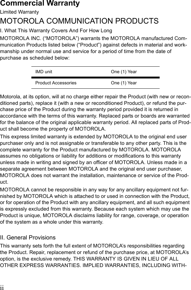 iiCommercial WarrantyLimited WarrantyMOTOROLA COMMUNICATION PRODUCTSI. What This Warranty Covers And For How LongMOTOROLA INC. (“MOTOROLA”) warrants the MOTOROLA manufactured Com-munication Products listed below (“Product”) against defects in material and work-manship under normal use and service for a period of time from the date of purchase as scheduled below:Motorola, at its option, will at no charge either repair the Product (with new or recon-ditioned parts), replace it (with a new or reconditioned Product), or refund the pur-chase price of the Product during the warranty period provided it is returned in accordance with the terms of this warranty. Replaced parts or boards are warranted for the balance of the original applicable warranty period. All replaced parts of Prod-uct shall become the property of MOTOROLA.This express limited warranty is extended by MOTOROLA to the original end user purchaser only and is not assignable or transferable to any other party. This is the complete warranty for the Product manufactured by MOTOROLA. MOTOROLA assumes no obligations or liability for additions or modifications to this warranty unless made in writing and signed by an officer of MOTOROLA. Unless made in a separate agreement between MOTOROLA and the original end user purchaser, MOTOROLA does not warrant the installation, maintenance or service of the Prod-uct.MOTOROLA cannot be responsible in any way for any ancillary equipment not fur-nished by MOTOROLA which is attached to or used in connection with the Product, or for operation of the Product with any ancillary equipment, and all such equipment is expressly excluded from this warranty. Because each system which may use the Product is unique, MOTOROLA disclaims liability for range, coverage, or operation of the system as a whole under this warranty.II. General ProvisionsThis warranty sets forth the full extent of MOTOROLA’s responsibilities regarding the Product. Repair, replacement or refund of the purchase price, at MOTOROLA’s option, is the exclusive remedy. THIS WARRANTY IS GIVEN IN LIEU OF ALL OTHER EXPRESS WARRANTIES. IMPLIED WARRANTIES, INCLUDING WITH-IMD unit One (1) YearProduct Accessories One (1) Year