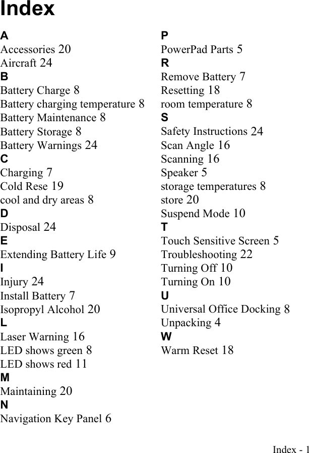 Index - 1IndexAAccessories 20Aircraft 24BBattery Charge 8Battery charging temperature 8Battery Maintenance 8Battery Storage 8Battery Warnings 24CCharging 7Cold Rese 19cool and dry areas 8DDisposal 24EExtending Battery Life 9IInjury 24Install Battery 7Isopropyl Alcohol 20LLaser Warning 16LED shows green 8LED shows red 11MMaintaining 20NNavigation Key Panel 6PPowerPad Parts 5RRemove Battery 7Resetting 18room temperature 8SSafety Instructions 24Scan Angle 16Scanning 16Speaker 5storage temperatures 8store 20Suspend Mode 10TTouch Sensitive Screen 5Troubleshooting 22Turning Off 10Turning On 10UUniversal Office Docking 8Unpacking 4WWarm Reset 18