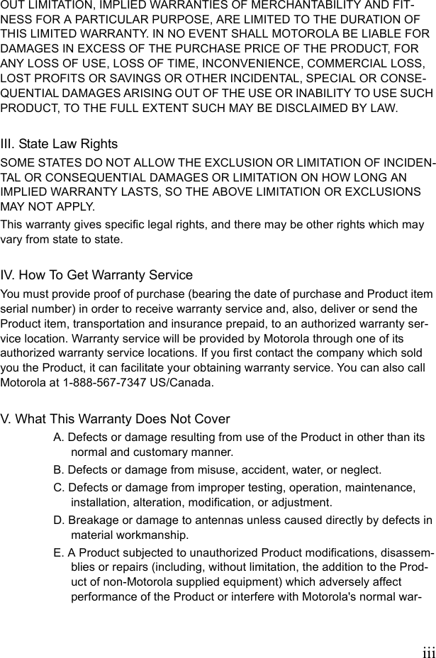 iiiOUT LIMITATION, IMPLIED WARRANTIES OF MERCHANTABILITY AND FIT-NESS FOR A PARTICULAR PURPOSE, ARE LIMITED TO THE DURATION OF THIS LIMITED WARRANTY. IN NO EVENT SHALL MOTOROLA BE LIABLE FOR DAMAGES IN EXCESS OF THE PURCHASE PRICE OF THE PRODUCT, FOR ANY LOSS OF USE, LOSS OF TIME, INCONVENIENCE, COMMERCIAL LOSS, LOST PROFITS OR SAVINGS OR OTHER INCIDENTAL, SPECIAL OR CONSE-QUENTIAL DAMAGES ARISING OUT OF THE USE OR INABILITY TO USE SUCH PRODUCT, TO THE FULL EXTENT SUCH MAY BE DISCLAIMED BY LAW.III. State Law RightsSOME STATES DO NOT ALLOW THE EXCLUSION OR LIMITATION OF INCIDEN-TAL OR CONSEQUENTIAL DAMAGES OR LIMITATION ON HOW LONG AN IMPLIED WARRANTY LASTS, SO THE ABOVE LIMITATION OR EXCLUSIONS MAY NOT APPLY.This warranty gives specific legal rights, and there may be other rights which may vary from state to state.IV. How To Get Warranty ServiceYou must provide proof of purchase (bearing the date of purchase and Product item serial number) in order to receive warranty service and, also, deliver or send the Product item, transportation and insurance prepaid, to an authorized warranty ser-vice location. Warranty service will be provided by Motorola through one of its authorized warranty service locations. If you first contact the company which sold you the Product, it can facilitate your obtaining warranty service. You can also call Motorola at 1-888-567-7347 US/Canada.V. What This Warranty Does Not CoverA. Defects or damage resulting from use of the Product in other than its normal and customary manner.B. Defects or damage from misuse, accident, water, or neglect.C. Defects or damage from improper testing, operation, maintenance, installation, alteration, modification, or adjustment.D. Breakage or damage to antennas unless caused directly by defects in material workmanship.E. A Product subjected to unauthorized Product modifications, disassem-blies or repairs (including, without limitation, the addition to the Prod-uct of non-Motorola supplied equipment) which adversely affect performance of the Product or interfere with Motorola&apos;s normal war-