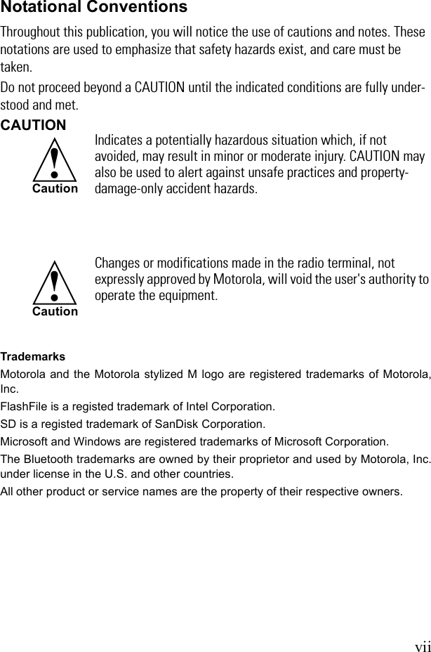 viiNotational ConventionsThroughout this publication, you will notice the use of cautions and notes. These notations are used to emphasize that safety hazards exist, and care must be taken.Do not proceed beyond a CAUTION until the indicated conditions are fully under-stood and met.CAUTIONTrademarksMotorola and the Motorola stylized M logo are registered trademarks of Motorola,Inc.FlashFile is a registed trademark of Intel Corporation. SD is a registed trademark of SanDisk Corporation.Microsoft and Windows are registered trademarks of Microsoft Corporation.The Bluetooth trademarks are owned by their proprietor and used by Motorola, Inc.under license in the U.S. and other countries.All other product or service names are the property of their respective owners.Indicates a potentially hazardous situation which, if not avoided, may result in minor or moderate injury. CAUTION may also be used to alert against unsafe practices and property-damage-only accident hazards.Changes or modifications made in the radio terminal, not expressly approved by Motorola, will void the user&apos;s authority to operate the equipment.!Caution!Caution