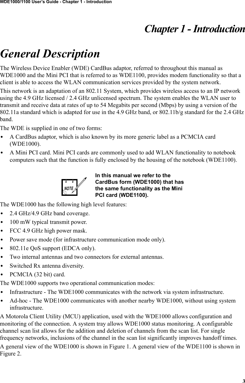 3WDE1000/1100 User’s Guide - Chapter 1 - IntroductionChapter 1 - IntroductionGeneral DescriptionThe Wireless Device Enabler (WDE) CardBus adaptor, referred to throughout this manual as WDE1000 and the Mini PCI that is referred to as WDE1100, provides modem functionality so that a client is able to access the WLAN communication services provided by the system network.This network is an adaptation of an 802.11 System, which provides wireless access to an IP network using the 4.9 GHz licensed / 2.4 GHz unlicensed spectrum. The system enables the WLAN user to transmit and receive data at rates of up to 54 Megabits per second (Mbps) by using a version of the 802.11a standard which is adapted for use in the 4.9 GHz band, or 802.11b/g standard for the 2.4 GHz band.The WDE is supplied in one of two forms: •A CardBus adaptor, which is also known by its more generic label as a PCMCIA card (WDE1000). •A Mini PCI card. Mini PCI cards are commonly used to add WLAN functionality to notebook computers such that the function is fully enclosed by the housing of the notebook (WDE1100).The WDE1000 has the following high level features:•2.4 GHz/4.9 GHz band coverage.•100 mW typical transmit power.•FCC 4.9 GHz high power mask.•Power save mode (for infrastructure communication mode only).•802.11e QoS support (EDCA only).•Two internal antennas and two connectors for external antennas.•Switched Rx antenna diversity.•PCMCIA (32 bit) card.The WDE1000 supports two operational communication modes:•Infrastructure - The WDE1000 communicates with the network via system infrastructure.•Ad-hoc - The WDE1000 communicates with another nearby WDE1000, without using system infrastructure.A Motorola Client Utility (MCU) application, used with the WDE1000 allows configuration and monitoring of the connection. A system tray allows WDE1000 status monitoring. A configurable channel scan list allows for the addition and deletion of channels from the scan list. For single frequency networks, inclusions of the channel in the scan list significantly improves handoff times.A general view of the WDE1000 is shown in Figure 1. A general view of the WDE1100 is shown in Figure 2.In this manual we refer to the CardBus form (WDE1000) that has the same functionality as the Mini PCI card (WDE1100).NOTE