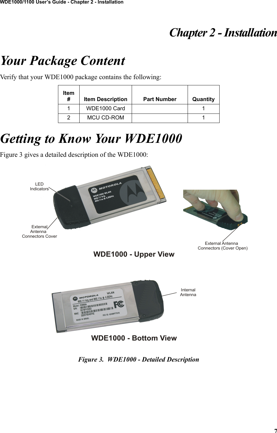 7WDE1000/1100 User’s Guide - Chapter 2 - InstallationChapter 2 - InstallationYour Package ContentVerify that your WDE1000 package contains the following:Getting to Know Your WDE1000Figure 3 gives a detailed description of the WDE1000:Figure 3.  WDE1000 - Detailed DescriptionItem # Item Description Part Number Quantity1 WDE1000 Card 12 MCU CD-ROM 1LEDIndicatorsInternalAntennaExternalAntenna Connectors CoverWDE1000 - Upper ViewWDE1000 - Bottom ViewExternal Antenna Connectors (Cover Open)
