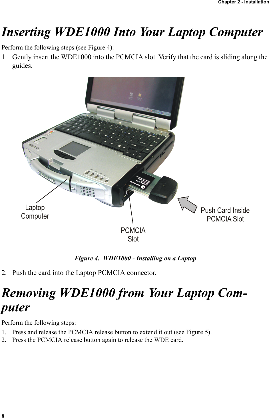 Chapter 2 - Installation8Inserting WDE1000 Into Your Laptop ComputerPerform the following steps (see Figure 4):1. Gently insert the WDE1000 into the PCMCIA slot. Verify that the card is sliding along the guides.Figure 4.  WDE1000 - Installing on a Laptop2. Push the card into the Laptop PCMCIA connector.Removing WDE1000 from Your Laptop Com-puterPerform the following steps:1. Press and release the PCMCIA release button to extend it out (see Figure 5).2. Press the PCMCIA release button again to release the WDE card.LaptopComputerPCMCIASlotPush Card InsidePCMCIA Slot