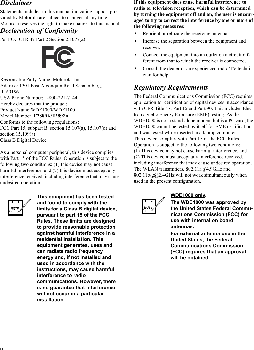 iiDisclaimerStatements included in this manual indicating support pro-vided by Motorola are subject to changes at any time. Motorola reserves the right to make changes to this manual.Declaration of ConformityPer FCC CFR 47 Part 2 Section 2.1077(a)Responsible Party Name: Motorola, Inc.Address: 1301 East Algonquin Road Schaumburg, IL 60196 USA Phone Number: 1-800-221-7144Hereby declares that the product:Product Name:WDE1000/WDE1100Model Number: F2889A/F2892AConforms to the following regulations:FCC Part 15, subpart B, section 15.107(a), 15.107(d) and section 15.109(a)Class B Digital DeviceAs a personal computer peripheral, this device complies with Part 15 of the FCC Rules. Operation is subject to the following two conditions: (1) this device may not cause harmful interference, and (2) this device must accept any interference received, including interference that may cause undesired operation.If this equipment does cause harmful interference to radio or television reception, which can be determined by turning the equipment off and on, the user is encour-aged to try to correct the interference by one or more of the following measures:•Reorient or relocate the receiving antenna.•Increase the separation between the equipment and receiver.•Connect the equipment into an outlet on a circuit dif-ferent from that to which the receiver is connected.•Consult the dealer or an experienced radio/TV techni-cian for help.Regulatory RequirementsThe Federal Communications Commission (FCC) requires application for certification of digital devices in accordance with CFR Title 47, Part 15 and Part 90. This includes Elec-tromagnetic Energy Exposure (EME) testing. As the WDE1000 is not a stand-alone modem but is a PC card, the WDE1000 cannot be tested by itself for EME certification and was tested while inserted in a laptop computer.This device complies with Part 15 of the FCC Rules.Operation is subject to the following two conditions:(1) This device may not cause harmful interference, and(2) This device must accept any interference received, including interference that may cause undesired operation.The WLAN transmitters, 802.11a@4.9GHz and 802.11b/g@2.4GHz will not work simultaneously when used in the present configuration.This equipment has been tested and found to comply with the limits for a Class B digital device, pursuant to part 15 of the FCC Rules. These limits are designed to provide reasonable protection against harmful interference in a residential installation. This equipment generates, uses and can radiate radio frequency energy and, if not installed and used in accordance with the instructions, may cause harmful interference to radio communications. However, there is no guarantee that interference will not occur in a particular installation.NOTEWDE1000 only.The WDE1000 was approved by the United States Federal Commu-nications Commission (FCC) for use with internal on board antennas.For external antenna use in the United States, the Federal Communications Commission (FCC) requires that an approval will be obtained.NOTE