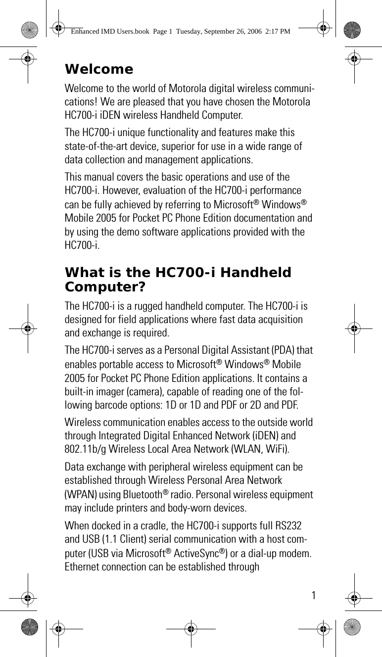 1WelcomeWelcome to the world of Motorola digital wireless communi-cations! We are pleased that you have chosen the Motorola HC700-i iDEN wireless Handheld Computer.The HC700-i unique functionality and features make this state-of-the-art device, superior for use in a wide range of data collection and management applications.This manual covers the basic operations and use of the HC700-i. However, evaluation of the HC700-i performance can be fully achieved by referring to Microsoft® Windows® Mobile 2005 for Pocket PC Phone Edition documentation and by using the demo software applications provided with the HC700-i.What is the HC700-i Handheld Computer?The HC700-i is a rugged handheld computer. The HC700-i is designed for field applications where fast data acquisition and exchange is required.The HC700-i serves as a Personal Digital Assistant (PDA) that enables portable access to Microsoft® Windows® Mobile 2005 for Pocket PC Phone Edition applications. It contains a built-in imager (camera), capable of reading one of the fol-lowing barcode options: 1D or 1D and PDF or 2D and PDF.Wireless communication enables access to the outside world through Integrated Digital Enhanced Network (iDEN) and 802.11b/g Wireless Local Area Network (WLAN, WiFi).Data exchange with peripheral wireless equipment can be established through Wireless Personal Area Network (WPAN) using Bluetooth® radio. Personal wireless equipment may include printers and body-worn devices.When docked in a cradle, the HC700-i supports full RS232 and USB (1.1 Client) serial communication with a host com-puter (USB via Microsoft® ActiveSync®) or a dial-up modem. Ethernet connection can be established through Enhanced IMD Users.book  Page 1  Tuesday, September 26, 2006  2:17 PM