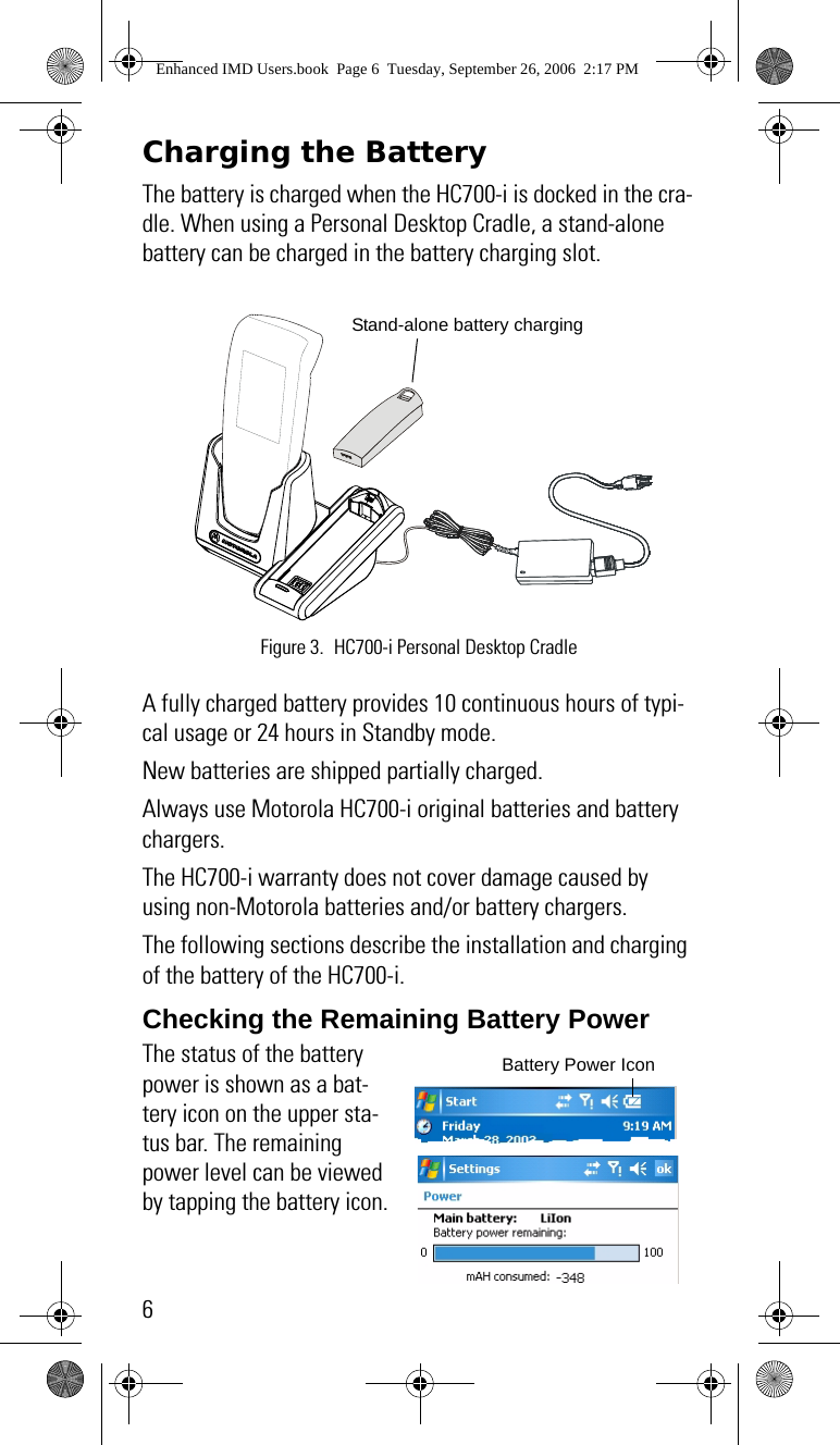 6Charging the BatteryThe battery is charged when the HC700-i is docked in the cra-dle. When using a Personal Desktop Cradle, a stand-alone battery can be charged in the battery charging slot. A fully charged battery provides 10 continuous hours of typi-cal usage or 24 hours in Standby mode.New batteries are shipped partially charged.Always use Motorola HC700-i original batteries and battery chargers. The HC700-i warranty does not cover damage caused by using non-Motorola batteries and/or battery chargers.The following sections describe the installation and charging of the battery of the HC700-i.Checking the Remaining Battery PowerThe status of the battery power is shown as a bat-tery icon on the upper sta-tus bar. The remaining power level can be viewed by tapping the battery icon.Figure 3. HC700-i Personal Desktop CradleStand-alone battery chargingBattery Power IconEnhanced IMD Users.book  Page 6  Tuesday, September 26, 2006  2:17 PM