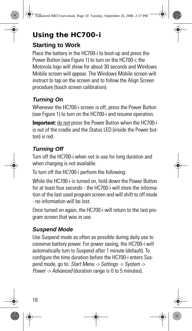 10Using the HC700-iStarting to WorkPlace the battery in the HC700-i to boot-up and press the Power Button (see Figure 1) to turn on the HC700-i; the Motorola logo will show for about 30 seconds and Windows Mobile screen will appear. The Windows Mobile screen will instruct to tap on the screen and to follow the Align Screen procedure (touch screen calibration).Turning OnWhenever the HC700-i screen is off, press the Power Button (see Figure 1) to turn on the HC700-i and resume operation. Important: do not press the Power Button when the HC700-i is out of the cradle and the Status LED (inside the Power but-ton) is red.Turning OffTurn off the HC700-i when not in use for long duration and when charging is not available.To turn off the HC700-i perform the following:While the HC700-i is turned on, hold down the Power Button for at least four seconds - the HC700-i will store the informa-tion of the last used program screen and will shift to off mode - no information will be lost.Once turned on again, the HC700-i will return to the last pro-gram screen that was in use.Suspend ModeUse Suspend mode as often as possible during daily use to conserve battery power. For power saving, the HC700-i will automatically turn to Suspend after 1 minute (default). To configure the time duration before the HC700-i enters Sus-pend mode, go to: Start Menu -&gt; Settings -&gt; System -&gt;  Power -&gt; Advanced (duration range is 0 to 5 minutes).Enhanced IMD Users.book  Page 10  Tuesday, September 26, 2006  2:17 PM