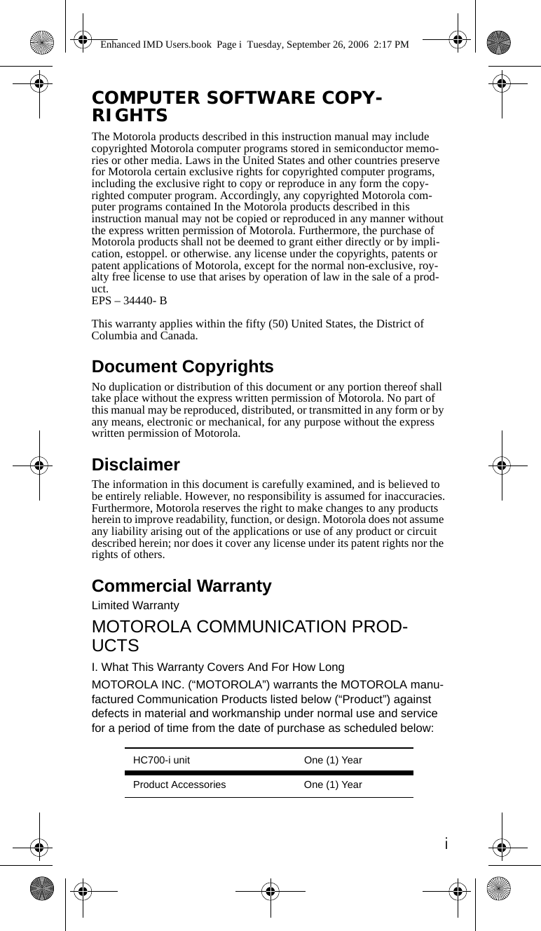 iCOMPUTER SOFTWARE COPY-RIGHTSThe Motorola products described in this instruction manual may include copyrighted Motorola computer programs stored in semiconductor memo-ries or other media. Laws in the United States and other countries preserve for Motorola certain exclusive rights for copyrighted computer programs, including the exclusive right to copy or reproduce in any form the copy-righted computer program. Accordingly, any copyrighted Motorola com-puter programs contained In the Motorola products described in this instruction manual may not be copied or reproduced in any manner without the express written permission of Motorola. Furthermore, the purchase of Motorola products shall not be deemed to grant either directly or by impli-cation, estoppel. or otherwise. any license under the copyrights, patents or patent applications of Motorola, except for the normal non-exclusive, roy-alty free license to use that arises by operation of law in the sale of a prod-uct.EPS – 34440- BThis warranty applies within the fifty (50) United States, the District of Columbia and Canada.Document CopyrightsNo duplication or distribution of this document or any portion thereof shall take place without the express written permission of Motorola. No part of this manual may be reproduced, distributed, or transmitted in any form or by any means, electronic or mechanical, for any purpose without the express written permission of Motorola.DisclaimerThe information in this document is carefully examined, and is believed to be entirely reliable. However, no responsibility is assumed for inaccuracies.Furthermore, Motorola reserves the right to make changes to any products herein to improve readability, function, or design. Motorola does not assume any liability arising out of the applications or use of any product or circuit described herein; nor does it cover any license under its patent rights nor the rights of others.Commercial WarrantyLimited WarrantyMOTOROLA COMMUNICATION PROD-UCTSI. What This Warranty Covers And For How LongMOTOROLA INC. (“MOTOROLA”) warrants the MOTOROLA manu-factured Communication Products listed below (“Product”) against defects in material and workmanship under normal use and service for a period of time from the date of purchase as scheduled below:HC700-i unit One (1) YearProduct Accessories One (1) YearEnhanced IMD Users.book  Page i  Tuesday, September 26, 2006  2:17 PM