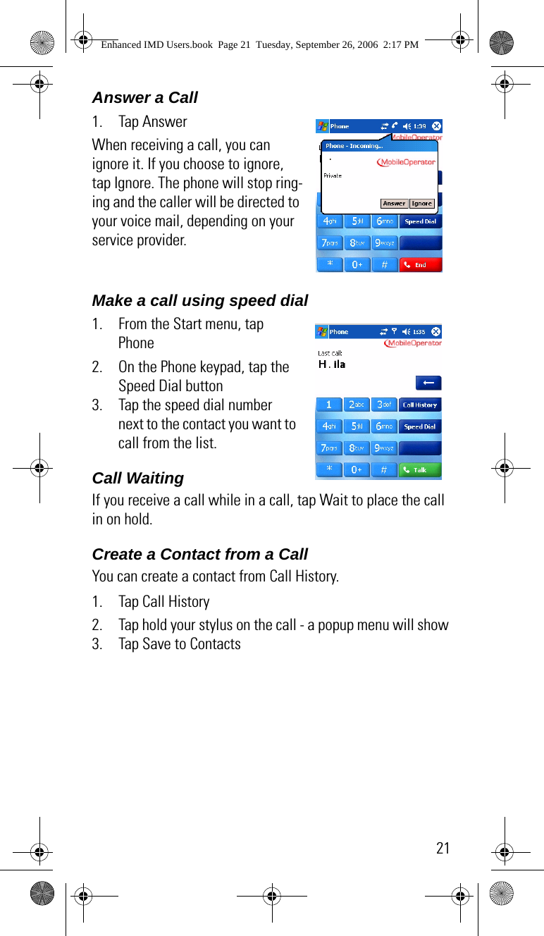 21Answer a Call 1. Tap AnswerWhen receiving a call, you can ignore it. If you choose to ignore, tap Ignore. The phone will stop ring-ing and the caller will be directed to your voice mail, depending on your service provider.Make a call using speed dial1. From the Start menu, tap Phone2. On the Phone keypad, tap the Speed Dial button3. Tap the speed dial number next to the contact you want to call from the list.Call Waiting   If you receive a call while in a call, tap Wait to place the call in on hold.Create a Contact from a CallYou can create a contact from Call History.1. Tap Call History2. Tap hold your stylus on the call - a popup menu will show3. Tap Save to ContactsEnhanced IMD Users.book  Page 21  Tuesday, September 26, 2006  2:17 PM