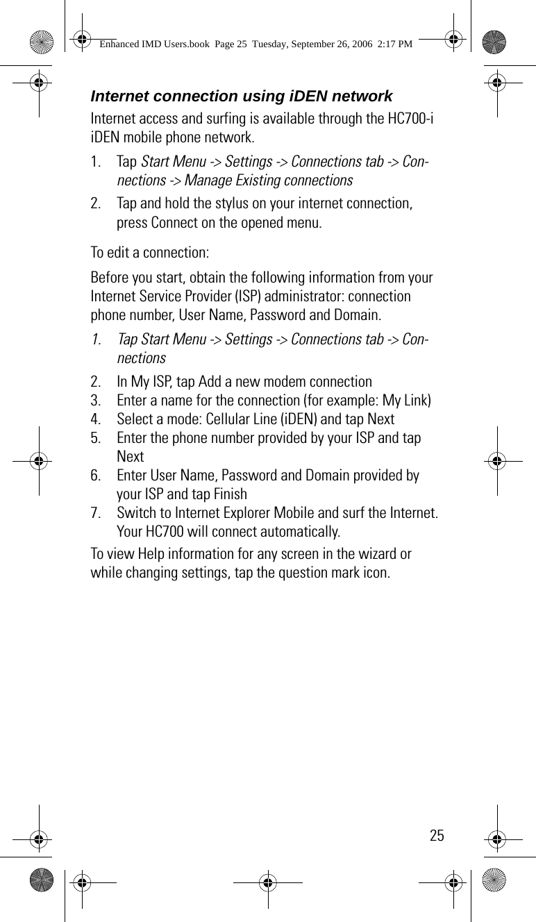 25Internet connection using iDEN networkInternet access and surfing is available through the HC700-i iDEN mobile phone network.1. Tap Start Menu -&gt; Settings -&gt; Connections tab -&gt; Con-nections -&gt; Manage Existing connections2. Tap and hold the stylus on your internet connection, press Connect on the opened menu.To edit a connection:Before you start, obtain the following information from your Internet Service Provider (ISP) administrator: connection phone number, User Name, Password and Domain.1. Tap Start Menu -&gt; Settings -&gt; Connections tab -&gt; Con-nections2. In My ISP, tap Add a new modem connection3. Enter a name for the connection (for example: My Link)4. Select a mode: Cellular Line (iDEN) and tap Next5. Enter the phone number provided by your ISP and tap Next6. Enter User Name, Password and Domain provided by your ISP and tap Finish7. Switch to Internet Explorer Mobile and surf the Internet. Your HC700 will connect automatically.To view Help information for any screen in the wizard or while changing settings, tap the question mark icon. Enhanced IMD Users.book  Page 25  Tuesday, September 26, 2006  2:17 PM