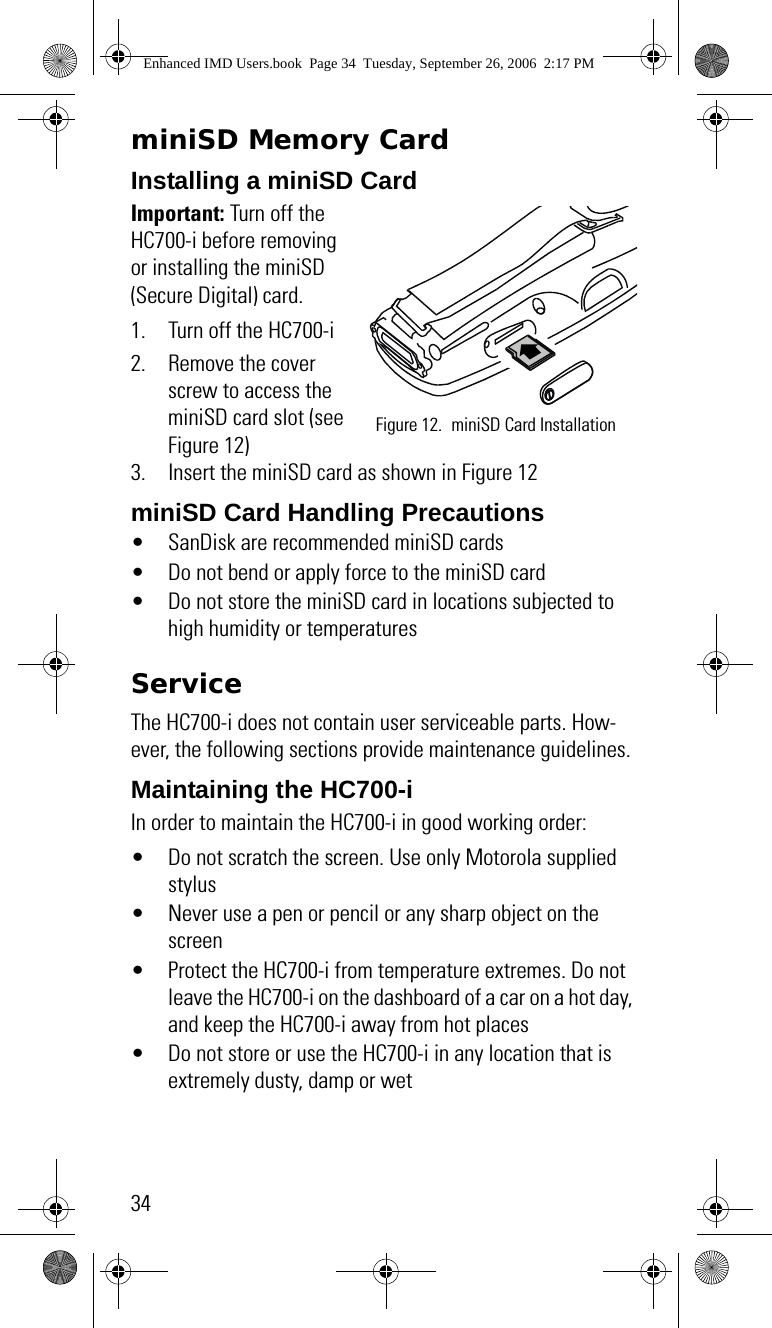 34miniSD Memory CardInstalling a miniSD Card Important: Turn off the HC700-i before removing or installing the miniSD (Secure Digital) card.1. Turn off the HC700-i2. Remove the cover screw to access the miniSD card slot (see Figure 12)3. Insert the miniSD card as shown in Figure 12miniSD Card Handling Precautions• SanDisk are recommended miniSD cards• Do not bend or apply force to the miniSD card• Do not store the miniSD card in locations subjected to high humidity or temperaturesServiceThe HC700-i does not contain user serviceable parts. How-ever, the following sections provide maintenance guidelines.Maintaining the HC700-iIn order to maintain the HC700-i in good working order:• Do not scratch the screen. Use only Motorola supplied stylus• Never use a pen or pencil or any sharp object on the screen• Protect the HC700-i from temperature extremes. Do not leave the HC700-i on the dashboard of a car on a hot day, and keep the HC700-i away from hot places• Do not store or use the HC700-i in any location that is extremely dusty, damp or wetFigure 12. miniSD Card InstallationEnhanced IMD Users.book  Page 34  Tuesday, September 26, 2006  2:17 PM