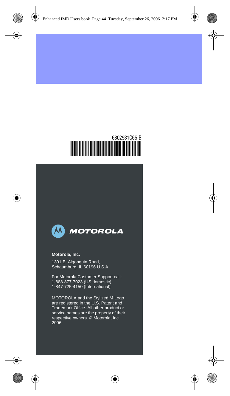 abMotorola, Inc.1301 E. Algonquin Road, Schaumburg, IL 60196 U.S.A.For Motorola Customer Support call:1-888-877-7023 (US domestic)1-847-725-4150 (International)MOTOROLA and the Stylized M Logo are registered in the U.S. Patent and Trademark Office. All other product or service names are the property of their respective owners. © Motorola, Inc. 2006.6802981C65-B@6802981C65@Enhanced IMD Users.book  Page 44  Tuesday, September 26, 2006  2:17 PM