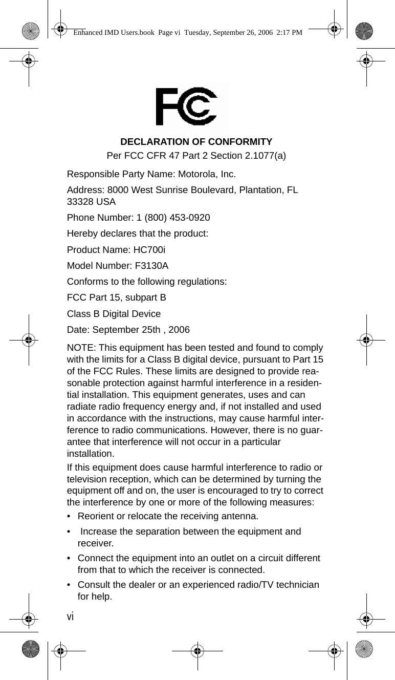 viDECLARATION OF CONFORMITYPer FCC CFR 47 Part 2 Section 2.1077(a) Responsible Party Name: Motorola, Inc.Address: 8000 West Sunrise Boulevard, Plantation, FL 33328 USAPhone Number: 1 (800) 453-0920Hereby declares that the product:Product Name: HC700iModel Number: F3130AConforms to the following regulations:FCC Part 15, subpart BClass B Digital DeviceDate: September 25th , 2006 NOTE: This equipment has been tested and found to comply with the limits for a Class B digital device, pursuant to Part 15 of the FCC Rules. These limits are designed to provide rea-sonable protection against harmful interference in a residen-tial installation. This equipment generates, uses and can radiate radio frequency energy and, if not installed and used in accordance with the instructions, may cause harmful inter-ference to radio communications. However, there is no guar-antee that interference will not occur in a particular installation.If this equipment does cause harmful interference to radio or television reception, which can be determined by turning the equipment off and on, the user is encouraged to try to correct the interference by one or more of the following measures:• Reorient or relocate the receiving antenna.•  Increase the separation between the equipment and receiver.• Connect the equipment into an outlet on a circuit different from that to which the receiver is connected. • Consult the dealer or an experienced radio/TV technician for help.Enhanced IMD Users.book  Page vi  Tuesday, September 26, 2006  2:17 PM