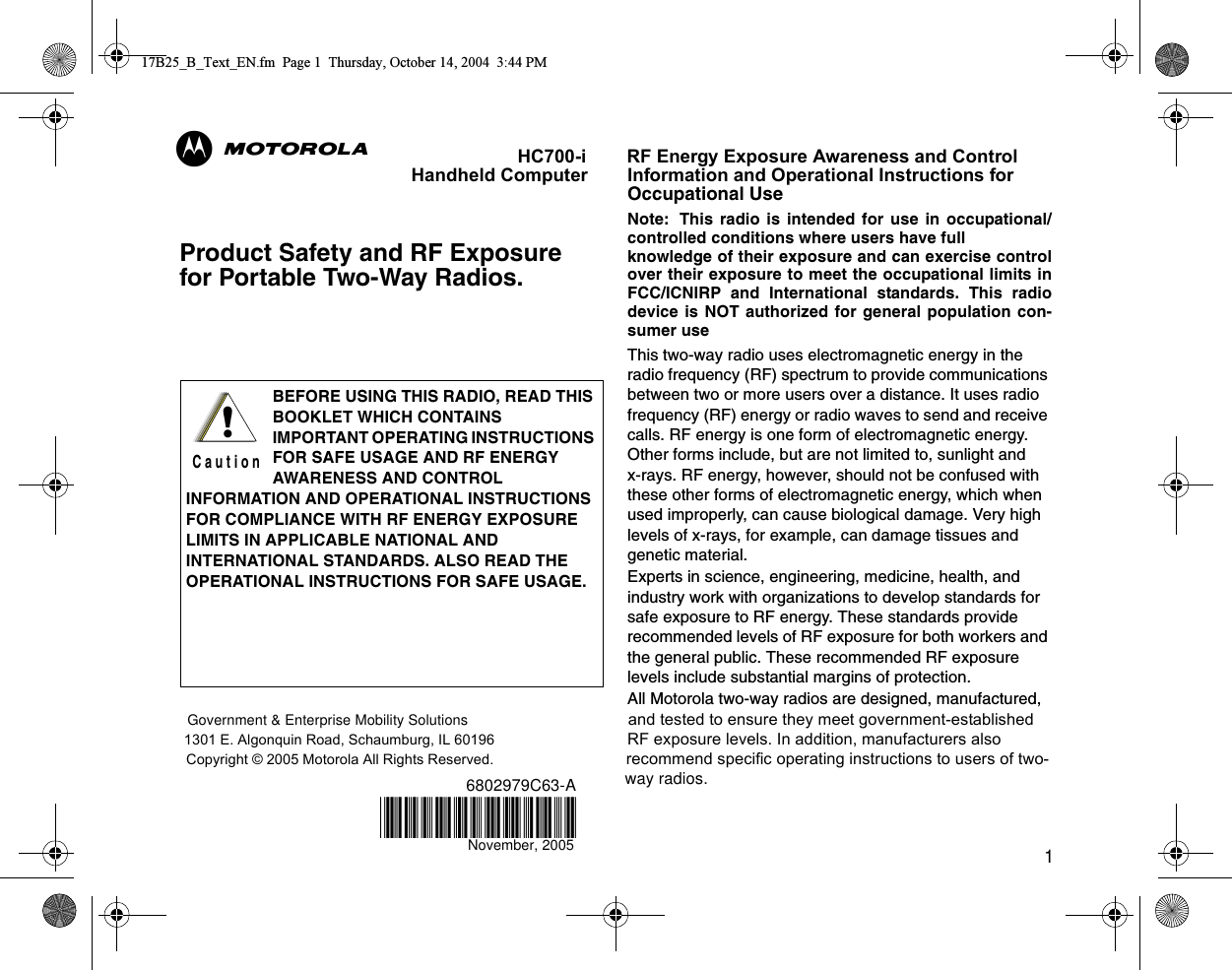 1Product Safety and RF Exposure for Portable Two-Way Radios.HC700-i        RF Energy Exposure Awareness and Control Handheld Computer        Information and Operational Instructions for Occupational UseNote: This radio is intended for use in occupational/controlled conditions where users have full knowledge of their exposure and can exercise controlover their exposure to meet the occupational limits inFCC/ICNIRP and International standards. This radiodevice is NOT authorized for general population con-sumer useThis two-way radio uses electromagnetic energy in the radio frequency (RF) spectrum to provide communications between two or more users over a distance. It uses radio frequency (RF) energy or radio waves to send and receive calls. RF energy is one form of electromagnetic energy. Other forms include, but are not limited to, sunlight and x-rays. RF energy, however, should not be confused with these other forms of electromagnetic energy, which when used improperly, can cause biological damage. Very high levels of x-rays, for example, can damage tissues and genetic material. Experts in science, engineering, medicine, health, and industry work with organizations to develop standards for safe exposure to RF energy. These standards provide recommended levels of RF exposure for both workers and the general public. These recommended RF exposure levels include substantial margins of protection.All Motorola two-way radios are designed, manufactured, Government &amp; Enterprise Mobility Solutions                         and tested to ensure they meet government-established 1301 E. Algonquin Road, Schaumburg, IL 60196                              RF exposure levels. In addition, manufacturers also Copyright © 2005 Motorola All Rights Reserved.                              recommend specific operating instructions to users of two-6802979C63-A           way radios. BEFORE USING THIS RADIO, READ THIS BOOKLET WHICH CONTAINS IMPORTANT OPERATING INSTRUCTIONS FOR SAFE USAGE AND RF ENERGY AWARENESS AND CONTROL INFORMATION AND OPERATIONAL INSTRUCTIONS FOR COMPLIANCE WITH RF ENERGY EXPOSURE LIMITS IN APPLICABLE NATIONAL AND INTERNATIONAL STANDARDS. ALSO READ THE OPERATIONAL INSTRUCTIONS FOR SAFE USAGE. !C a u t i o n17B25_B_Text_EN.fm  Page 1  Thursday, October 14, 2004  3:44 PM@6802979C63@ABNovember, 2005