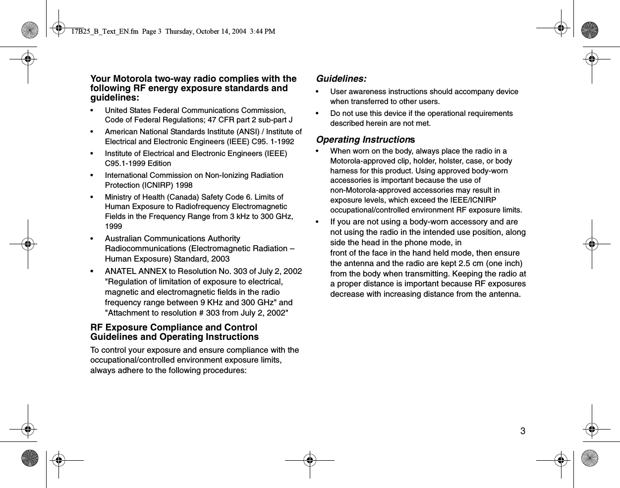 3Your Motorola two-way radio complies with the following RF energy exposure standards and guidelines:• United States Federal Communications Commission, Code of Federal Regulations; 47 CFR part 2 sub-part J• American National Standards Institute (ANSI) / Institute of Electrical and Electronic Engineers (IEEE) C95. 1-1992• Institute of Electrical and Electronic Engineers (IEEE) C95.1-1999 Edition• International Commission on Non-Ionizing Radiation Protection (ICNIRP) 1998• Ministry of Health (Canada) Safety Code 6. Limits of Human Exposure to Radiofrequency Electromagnetic Fields in the Frequency Range from 3 kHz to 300 GHz, 1999•Australian Communications Authority Radiocommunications (Electromagnetic Radiation – Human Exposure) Standard, 2003 • ANATEL ANNEX to Resolution No. 303 of July 2, 2002 &quot;Regulation of limitation of exposure to electrical, magnetic and electromagnetic fields in the radio frequency range between 9 KHz and 300 GHz&quot; and &quot;Attachment to resolution # 303 from July 2, 2002&quot;RF Exposure Compliance and Control Guidelines and Operating InstructionsTo control your exposure and ensure compliance with the occupational/controlled environment exposure limits, always adhere to the following procedures:Guidelines:• User awareness instructions should accompany device when transferred to other users.• Do not use this device if the operational requirements described herein are not met.Operating Instructions     •When worn on the body, always place the radio in a Motorola-approved clip, holder, holster, case, or body harness for this product. Using approved body-worn accessories is important because the use of non-Motorola-approved accessories may result in exposure levels, which exceed the IEEE/ICNIRP occupational/controlled environment RF exposure limits. •If you are not using a body-worn accessory and are not using the radio in the intended use position, along side the head in the phone mode, in front of the face in the hand held mode, then ensure the antenna and the radio are kept 2.5 cm (one inch) from the body when transmitting. Keeping the radio at a proper distance is important because RF exposures decrease with increasing distance from the antenna.17B25_B_Text_EN.fm  Page 3  Thursday, October 14, 2004  3:44 PM