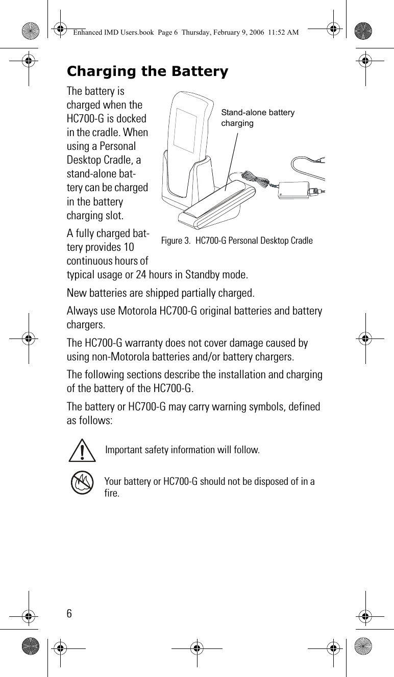 6Charging the BatteryThe battery is charged when the HC700-G is docked in the cradle. When using a Personal Desktop Cradle, a stand-alone bat-tery can be charged in the battery charging slot. A fully charged bat-tery provides 10 continuous hours of typical usage or 24 hours in Standby mode.New batteries are shipped partially charged.Always use Motorola HC700-G original batteries and battery chargers. The HC700-G warranty does not cover damage caused by using non-Motorola batteries and/or battery chargers.The following sections describe the installation and charging of the battery of the HC700-G.The battery or HC700-G may carry warning symbols, defined as follows:Important safety information will follow.Your battery or HC700-G should not be disposed of in a fire.Figure 3. HC700-G Personal Desktop CradleStand-alone battery chargingEnhanced IMD Users.book  Page 6  Thursday, February 9, 2006  11:52 AM