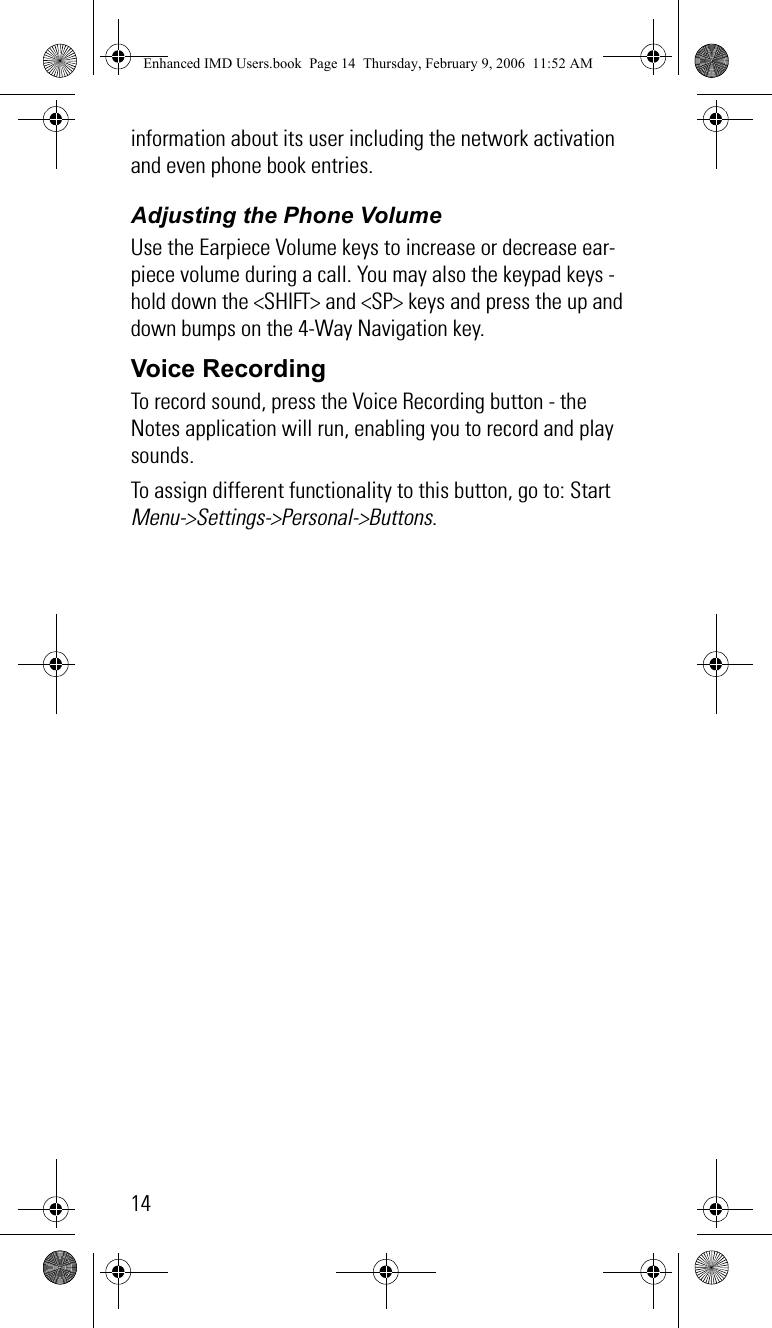 14information about its user including the network activation and even phone book entries. Adjusting the Phone VolumeUse the Earpiece Volume keys to increase or decrease ear-piece volume during a call. You may also the keypad keys - hold down the &lt;SHIFT&gt; and &lt;SP&gt; keys and press the up and down bumps on the 4-Way Navigation key.Voice RecordingTo record sound, press the Voice Recording button - the Notes application will run, enabling you to record and play sounds.To assign different functionality to this button, go to: Start Menu-&gt;Settings-&gt;Personal-&gt;Buttons.Enhanced IMD Users.book  Page 14  Thursday, February 9, 2006  11:52 AM