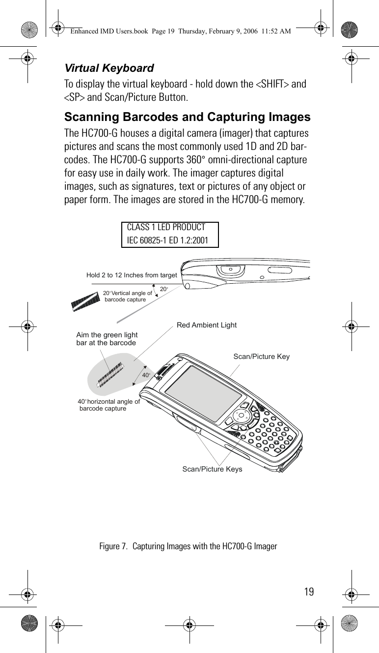 19Virtual KeyboardTo display the virtual keyboard - hold down the &lt;SHIFT&gt; and &lt;SP&gt; and Scan/Picture Button.Scanning Barcodes and Capturing ImagesThe HC700-G houses a digital camera (imager) that captures pictures and scans the most commonly used 1D and 2D bar-codes. The HC700-G supports 360° omni-directional capture for easy use in daily work. The imager captures digital images, such as signatures, text or pictures of any object or paper form. The images are stored in the HC700-G memory.20o Vertical angle of barcode capture 40o horizontal angle of barcode capture Hold 2 to 12 Inches from targetRed Ambient Light Aim the green light bar at the barcode 20o  40o  Scan/Picture Key Scan/Picture Keys Figure 7. Capturing Images with the HC700-G ImagerCLASS 1 LED PRODUCTIEC 60825-1 ED 1.2:2001Enhanced IMD Users.book  Page 19  Thursday, February 9, 2006  11:52 AM