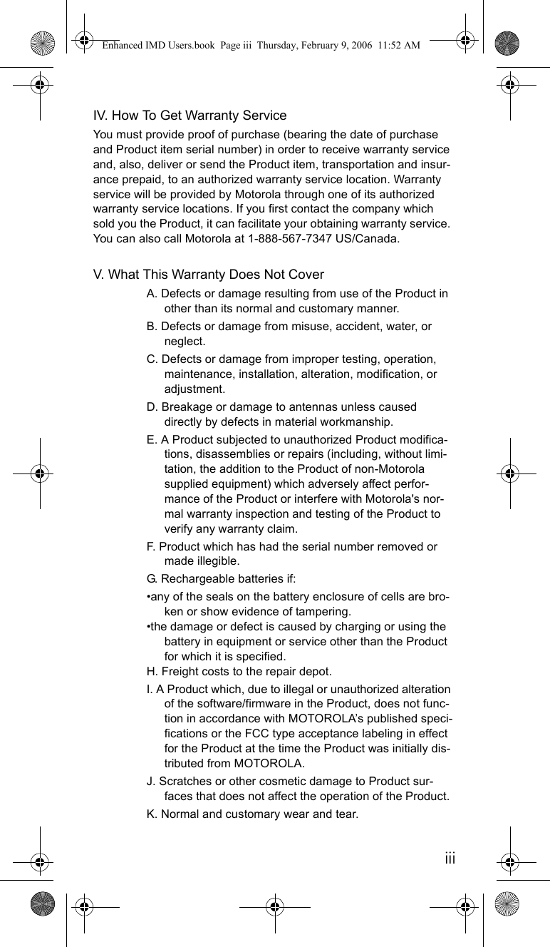 iiiIV. How To Get Warranty ServiceYou must provide proof of purchase (bearing the date of purchase and Product item serial number) in order to receive warranty service and, also, deliver or send the Product item, transportation and insur-ance prepaid, to an authorized warranty service location. Warranty service will be provided by Motorola through one of its authorized warranty service locations. If you first contact the company which sold you the Product, it can facilitate your obtaining warranty service. You can also call Motorola at 1-888-567-7347 US/Canada.V. What This Warranty Does Not CoverA. Defects or damage resulting from use of the Product in other than its normal and customary manner.B. Defects or damage from misuse, accident, water, or neglect.C. Defects or damage from improper testing, operation, maintenance, installation, alteration, modification, or adjustment.D. Breakage or damage to antennas unless caused directly by defects in material workmanship.E. A Product subjected to unauthorized Product modifica-tions, disassemblies or repairs (including, without limi-tation, the addition to the Product of non-Motorola supplied equipment) which adversely affect perfor-mance of the Product or interfere with Motorola&apos;s nor-mal warranty inspection and testing of the Product to verify any warranty claim.F. Product which has had the serial number removed or made illegible.G. Rechargeable batteries if:•any of the seals on the battery enclosure of cells are bro-ken or show evidence of tampering.•the damage or defect is caused by charging or using the battery in equipment or service other than the Product for which it is specified.H. Freight costs to the repair depot.I. A Product which, due to illegal or unauthorized alteration of the software/firmware in the Product, does not func-tion in accordance with MOTOROLA’s published speci-fications or the FCC type acceptance labeling in effect for the Product at the time the Product was initially dis-tributed from MOTOROLA.J. Scratches or other cosmetic damage to Product sur-faces that does not affect the operation of the Product.K. Normal and customary wear and tear.Enhanced IMD Users.book  Page iii  Thursday, February 9, 2006  11:52 AM