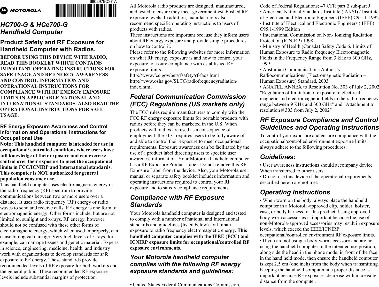 Ab  HC700-G &amp; HCe700-G  Handheld Computer Product Safety and RF Exposure for Handheld Computer with Radios. BEFORE USING THIS DEVICE WITH RADIO, READ THIS BOOKLET WHICH CONTAINS IMPORTANT OPERATING INSTRUCTIONS FOR SAFE USAGE AND RF ENERGY AWARENESS AND CONTROL INFORMATION AND OPERATIONAL INSTRUCTIONS FOR COMPLIANCE WITH RF ENERGY EXPOSURE LIMITS IN APPLICABLE NATIONAL AND INTERNATIONAL STANDARDS. ALSO READ THE OPERATIONAL INSTRUCTIONS FOR SAFE USAGE.   RF Energy Exposure Awareness and Control Information and Operational Instructions for Occupational Use  Note: This handheld computer is intended for use in occupational/ controlled conditions where users have full knowledge of their exposure and can exercise control over their exposure to meet the occupational limits in FCC/ICNIRP and International standards. This computer is NOT authorized for general population consumer use. This handheld computer uses electromagnetic energy in the radio frequency (RF) spectrum to provide communications between two or more users over a distance. It uses radio frequency (RF) energy or radio waves to send and receive calls. RF energy is one form of electromagnetic energy. Other forms include, but are not limited to, sunlight and x-rays. RF energy, however, should not be confused with these other forms of electromagnetic energy, which when used improperly, can cause biological damage. Very high levels of x-rays, for example, can damage tissues and genetic material. Experts in science, engineering, medicine, health, and industry work with organizations to develop standards for safe exposure to RF energy. These standards provide recommended levels of RF exposure for both workers and the general public. These recommended RF exposure levels include substantial margins of protection. All Motorola radio products are designed, manufactured, and tested to ensure they meet government-established RF exposure levels. In addition, manufacturers also recommend specific operating instructions to users of products with radios.  These instructions are important because they inform users about RF energy exposure and provide simple procedures on how to control it. Please refer to the following websites for more information on what RF energy exposure is and how to control your exposure to assure compliance with established RF exposure limits: http://www.fcc.gov/oet/rfsafety/rf-faqs.html http://www.osha.gov/SLTC/radiofrequencyradiation/ index.html Federal Communication Commission (FCC) Regulations (US markets only) The FCC rules require manufacturers to comply with the FCC RF energy exposure limits for portable products with radios before they can be marketed in the U.S. When products with radios are used as a consequence of employment, the FCC requires users to be fully aware of and able to control their exposure to meet occupational requirements. Exposure awareness can be facilitated by the use of a product label directing users to specific user awareness information. Your Motorola handheld computer has a RF Exposure Product Label. Do not remove this RF Exposure Label from the device. Also, your Motorola user manual or separate safety booklet includes information and operating instructions required to control your RF exposure and to satisfy compliance requirements.  Compliance with RF Exposure Standards Your Motorola handheld computer is designed and tested to comply with a number of national and International standards and guidelines (listed below) for human exposure to radio frequency electromagnetic energy. This handheld computer complies with the IEEE (FCC) and ICNIRP exposure limits for occupational/controlled RF exposure environments.  Your Motorola handheld computer complies with the following RF energy exposure standards and guidelines:  • United States Federal Communications Commission, Code of Federal Regulations; 47 CFR part 2 sub-part J • American National Standards Institute ( ANSI) / Institute of Electrical and Electronic Engineers (IEEE) C95. 1-1992 • Institute of Electrical and Electronic Engineers ( IEEE) C95.1-1999 Edition • International Commission on Non- Ionizing Radiation Protection (ICNIRP) 1998 • Ministry of Health (Canada) Safety Code 6. Limits of Human Exposure to Radio frequency Electromagnetic Fields in the Frequency Range from 3 kHz to 300 GHz, 1999 • Australian Communications Authority Radiocommunications (Electromagnetic Radiation – Human Exposure) Standard, 2003 • ANATEL ANNEX to Resolution No. 303 of July 2, 2002 &quot;Regulation of limitation of exposure to electrical, magnetic and electromagnetic fields in the radio frequency range between 9 KHz and 300 GHz&quot; and &quot;Attachment to resolution # 303 from July 2, 2002&quot;  RF Exposure Compliance and Control Guidelines and Operating Instructions  To control your exposure and ensure compliance with the occupational/controlled environment exposure limits, always adhere to the following procedures: Guidelines: • User awareness instructions should accompany device When transferred to other users. • Do not use this device if the operational requirements described herein are not met. Operating Instructions • When worn on the body, always place the handheld computer in a Motorola-approved clip, holder, holster, case, or body harness for this product. Using approved body-worn accessories is important because the use of non-Motorola-approved accessories may result in exposure levels, which exceed the IEEE/ICNIRP occupational/controlled environment RF exposure limits. • If you are not using a body-worn accessory and are not using the handheld computer in the intended use position, along side the head in the phone mode, in front of the face in the hand held mode, then ensure the handheld computer is kept 2.5 cm (one inch) from the body when transmitting. Keeping the handheld computer at a proper distance is important because RF exposures decrease with increasing distance from the computer. 6802979C37-A@6802979C37@