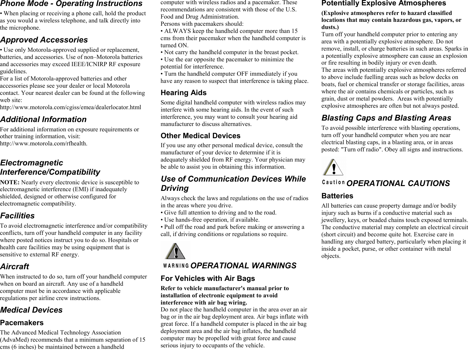 Phone Mode - Operating Instructions • When placing or receiving a phone call, hold the product as you would a wireless telephone, and talk directly into the microphone. Approved Accessories • Use only Motorola-approved supplied or replacement, batteries, and accessories. Use of non–Motorola batteries and accessories may exceed IEEE/ICNIRP RF exposure guidelines. For a list of Motorola-approved batteries and other accessories please see your dealer or local Motorola contact. Your nearest dealer can be found at the following web site: http://www.motorola.com/cgiss/emea/dealerlocator.html Additional Information For additional information on exposure requirements or other training information, visit: http://www.motorola.com/rfhealth.        Electromagnetic Interference/Compatibility NOTE: Nearly every electronic device is susceptible to electromagnetic interference (EMI) if inadequately shielded, designed or otherwise configured for electromagnetic compatibility. Facilities To avoid electromagnetic interference and/or compatibility conflicts, turn off your handheld computer in any facility where posted notices instruct you to do so. Hospitals or health care facilities may be using equipment that is sensitive to external RF energy. Aircraft When instructed to do so, turn off your handheld computer when on board an aircraft. Any use of a handheld computer must be in accordance with applicable regulations per airline crew instructions. Medical Devices Pacemakers The Advanced Medical Technology Association (AdvaMed) recommends that a minimum separation of 15 cms (6 inches) be maintained between a handheld computer with wireless radios and a pacemaker. These recommendations are consistent with those of the U.S. Food and Drug Administration. Persons with pacemakers should: • ALWAYS keep the handheld computer more than 15 cms from their pacemaker when the handheld computer is turned ON. • Not carry the handheld computer in the breast pocket. • Use the ear opposite the pacemaker to minimize the potential for interference. • Turn the handheld computer OFF immediately if you have any reason to suspect that interference is taking place. Hearing Aids Some digital handheld computer with wireless radios may interfere with some hearing aids. In the event of such interference, you may want to consult your hearing aid manufacturer to discuss alternatives. Other Medical Devices If you use any other personal medical device, consult the manufacturer of your device to determine if it is adequately shielded from RF energy. Your physician may be able to assist you in obtaining this information. Use of Communication Devices While Driving Always check the laws and regulations on the use of radios in the areas where you drive. • Give full attention to driving and to the road. • Use hands-free operation, if available. • Pull off the road and park before making or answering a call, if driving conditions or regulations so require. OPERATIONAL WARNINGS For Vehicles with Air Bags Refer to vehicle manufacturer&apos;s manual prior to installation of electronic equipment to avoid interference with air bag wiring. Do not place the handheld computer in the area over an air bag or in the air bag deployment area. Air bags inflate with great force. If a handheld computer is placed in the air bag deployment area and the air bag inflates, the handheld computer may be propelled with great force and cause serious injury to occupants of the vehicle. Potentially Explosive Atmospheres  (Explosive atmospheres refer to hazard classified locations that may contain hazardous gas, vapors, or dusts.)  Turn off your handheld computer prior to entering any area with a potentially explosive atmosphere. Do not remove, install, or charge batteries in such areas. Sparks in a potentially explosive atmosphere can cause an explosion or fire resulting in bodily injury or even death. The areas with potentially explosive atmospheres referred to above include fuelling areas such as below decks on boats, fuel or chemical transfer or storage facilities, areas where the air contains chemicals or particles, such as grain, dust or metal powders.  Areas with potentially explosive atmospheres are often but not always posted. Blasting Caps and Blasting Areas To avoid possible interference with blasting operations, turn off your handheld computer when you are near electrical blasting caps, in a blasting area, or in areas posted: &quot;Turn off radio&quot;. Obey all signs and instructions. OPERATIONAL CAUTIONS Batteries All batteries can cause property damage and/or bodily injury such as burns if a conductive material such as jewellery, keys, or beaded chains touch exposed terminals. The conductive material may complete an electrical circuit (short circuit) and become quite hot. Exercise care in handling any charged battery, particularly when placing it inside a pocket, purse, or other container with metal objects.  