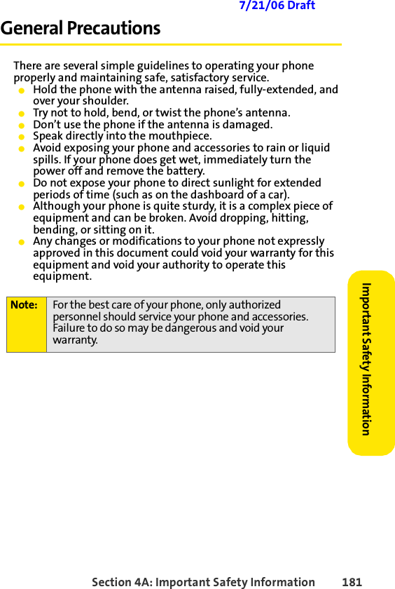 Section 4A: Important Safety Information 181Important Safety Information 7/21/06 DraftGeneral PrecautionsThere are several simple guidelines to operating your phone properly and maintaining safe, satisfactory service. 䢇Hold the phone with the antenna raised, fully-extended, and over your shoulder.䢇Try not to hold, bend, or twist the phone’s antenna.䢇Don’t use the phone if the antenna is damaged.䢇Speak directly into the mouthpiece. 䢇Avoid exposing your phone and accessories to rain or liquid spills. If your phone does get wet, immediately turn the power off and remove the battery. 䢇Do not expose your phone to direct sunlight for extended periods of time (such as on the dashboard of a car).䢇Although your phone is quite sturdy, it is a complex piece of equipment and can be broken. Avoid dropping, hitting, bending, or sitting on it.䢇Any changes or modifications to your phone not expressly approved in this document could void your warranty for this equipment and void your authority to operate this equipment.Note: For the best care of your phone, only authorized personnel should service your phone and accessories. Failure to do so may be dangerous and void your warranty.