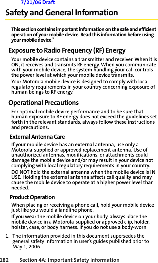 182 Section 4A: Important Safety Information 7/21/06 DraftSafety and General InformationThis section contains important information on the safe and efficient operation of your mobile device. Read this information before using your mobile device.1Exposure to Radio Frequency (RF) EnergyYour mobile device contains a transmitter and receiver. When it is ON, it receives and transmits RF energy. When you communicate with your mobile device, the system handling your call controls the power level at which your mobile device transmits.Your Motorola mobile device is designed to comply with local regulatory requirements in your country concerning exposure of human beings to RF energy.Operational PrecautionsFor optimal mobile device performance and to be sure that human exposure to RF energy does not exceed the guidelines set forth in the relevant standards, always follow these instructions and precautions.External Antenna CareIf your mobile device has an external antenna, use only a Motorola-supplied or approved replacement antenna. Use of unauthorized antennas, modifications, or attachments could damage the mobile device and/or may result in your device not complying with local regulatory requirements in your country.DO NOT hold the external antenna when the mobile device is IN USE. Holding the external antenna affects call quality and may cause the mobile device to operate at a higher power level than needed.Product OperationWhen placing or receiving a phone call, hold your mobile device just like you would a landline phone.If you wear the mobile device on your body, always place the mobile device in a Motorola-supplied or approved clip, holder, holster, case, or body harness. If you do not use a body-worn 1. The information provided in this document supersedes the general safety information in user’s guides published prior to May 1, 2006.