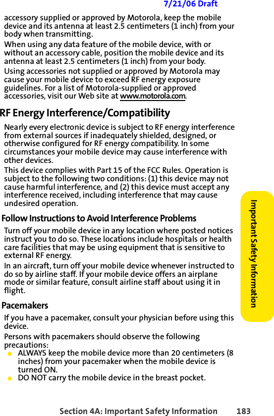 Section 4A: Important Safety Information 183Important Safety Information 7/21/06 Draftaccessory supplied or approved by Motorola, keep the mobile device and its antenna at least 2.5 centimeters (1 inch) from your body when transmitting.When using any data feature of the mobile device, with or without an accessory cable, position the mobile device and its antenna at least 2.5 centimeters (1 inch) from your body.Using accessories not supplied or approved by Motorola may cause your mobile device to exceed RF energy exposure guidelines. For a list of Motorola-supplied or approved accessories, visit our Web site at www.motorola.com.RF Energy Interference/CompatibilityNearly every electronic device is subject to RF energy interference from external sources if inadequately shielded, designed, or otherwise configured for RF energy compatibility. In some circumstances your mobile device may cause interference with other devices.This device complies with Part 15 of the FCC Rules. Operation is subject to the following two conditions: (1) this device may not cause harmful interference, and (2) this device must accept any interference received, including interference that may cause undesired operation.Follow Instructions to Avoid Interference ProblemsTurn off your mobile device in any location where posted notices instruct you to do so. These locations include hospitals or health care facilities that may be using equipment that is sensitive to external RF energy.In an aircraft, turn off your mobile device whenever instructed to do so by airline staff. If your mobile device offers an airplane mode or similar feature, consult airline staff about using it in flight.PacemakersIf you have a pacemaker, consult your physician before using this device.Persons with pacemakers should observe the following precautions:䢇ALWAYS keep the mobile device more than 20 centimeters (8 inches) from your pacemaker when the mobile device is turned ON.䢇DO NOT carry the mobile device in the breast pocket.