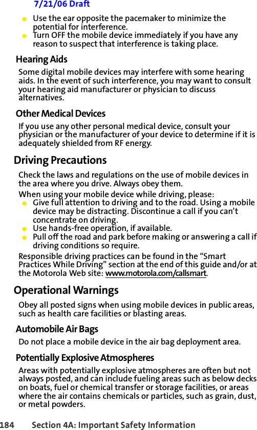 184 Section 4A: Important Safety Information 7/21/06 Draft䢇Use the ear opposite the pacemaker to minimize the potential for interference.䢇Turn OFF the mobile device immediately if you have any reason to suspect that interference is taking place.Hearing AidsSome digital mobile devices may interfere with some hearing aids. In the event of such interference, you may want to consult your hearing aid manufacturer or physician to discuss alternatives.Other Medical DevicesIf you use any other personal medical device, consult your physician or the manufacturer of your device to determine if it is adequately shielded from RF energy.Driving PrecautionsCheck the laws and regulations on the use of mobile devices in the area where you drive. Always obey them.When using your mobile device while driving, please:䢇Give full attention to driving and to the road. Using a mobile device may be distracting. Discontinue a call if you can’t concentrate on driving.䢇Use hands-free operation, if available.䢇Pull off the road and park before making or answering a call if driving conditions so require.Responsible driving practices can be found in the “Smart Practices While Driving” section at the end of this guide and/or at the Motorola Web site: www.motorola.com/callsmart.Operational WarningsObey all posted signs when using mobile devices in public areas, such as health care facilities or blasting areas.Automobile Air BagsDo not place a mobile device in the air bag deployment area.Potentially Explosive AtmospheresAreas with potentially explosive atmospheres are often but not always posted, and can include fueling areas such as below decks on boats, fuel or chemical transfer or storage facilities, or areas where the air contains chemicals or particles, such as grain, dust, or metal powders.