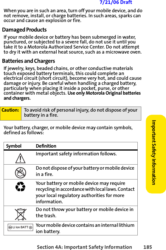 Section 4A: Important Safety Information 185Important Safety Information 7/21/06 DraftWhen you are in such an area, turn off your mobile device, and do not remove, install, or charge batteries. In such areas, sparks can occur and cause an explosion or fire.Damaged ProductsIf your mobile device or battery has been submerged in water, punctured, or subjected to a severe fall, do not use it until you take it to a Motorola Authorized Service Center. Do not attempt to dry it with an external heat source, such as a microwave oven.Batteries and ChargersIf jewelry, keys, beaded chains, or other conductive materials touch exposed battery terminals, this could complete an electrical circuit (short circuit), become very hot, and could cause damage or injury. Be careful when handling a charged battery, particularly when placing it inside a pocket, purse, or other container with metal objects. Use only Motorola Original batteries and chargers.Your battery, charger, or mobile device may contain symbols, defined as follows:Caution: To avoid risk of personal injury, do not dispose of your battery in a fire.Symbol DefinitionImportant safety information follows.Do not dispose of your battery or m obile device in a fire.Your battery or mobile device may require recycling in accordance with local laws. Contact your local regulatory authorities for more information.Do not throw your battery or mobile device in the trash.Your mobile device contains an internal lithium ion battery.032374o032376o032375o032377o032378oLi Ion BATT