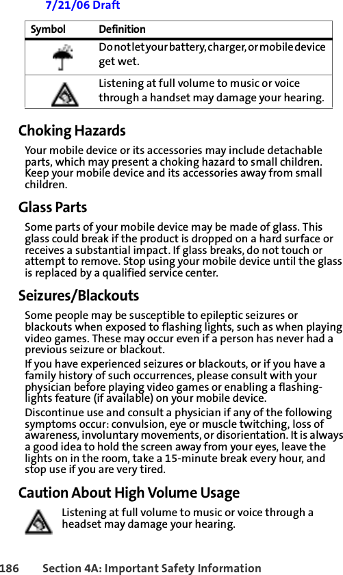 186 Section 4A: Important Safety Information 7/21/06 DraftChoking HazardsYour mobile device or its accessories may include detachable parts, which may present a choking hazard to small children. Keep your mobile device and its accessories away from small children.Glass PartsSome parts of your mobile device may be made of glass. This glass could break if the product is dropped on a hard surface or receives a substantial impact. If glass breaks, do not touch or attempt to remove. Stop using your mobile device until the glass is replaced by a qualified service center.Seizures/BlackoutsSome people may be susceptible to epileptic seizures or blackouts when exposed to flashing lights, such as when playing video games. These may occur even if a person has never had a previous seizure or blackout.If you have experienced seizures or blackouts, or if you have a family history of such occurrences, please consult with your physician before playing video games or enabling a flashing-lights feature (if available) on your mobile device.Discontinue use and consult a physician if any of the following symptoms occur: convulsion, eye or muscle twitching, loss of awareness, involuntary movements, or disorientation. It is always a good idea to hold the screen away from your eyes, leave the lights on in the room, take a 15-minute break every hour, and stop use if you are very tired.Caution About High Volume UsageListening at full volume to music or voice through a headset may damage your hearing.D o  no t  l e t y o u r  bat t e r y ,  c h a r g e r,  o r  m o b i l e  d e vi c e  get wet.Listening at full volume to music or voice through a handset may damage your hearing. Symbol Definition