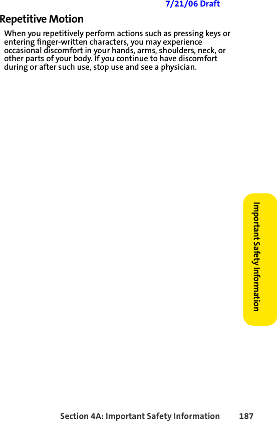 Section 4A: Important Safety Information 187Important Safety Information 7/21/06 DraftRepetitive MotionWhen you repetitively perform actions such as pressing keys or entering finger-written characters, you may experience occasional discomfort in your hands, arms, shoulders, neck, or other parts of your body. If you continue to have discomfort during or after such use, stop use and see a physician. 