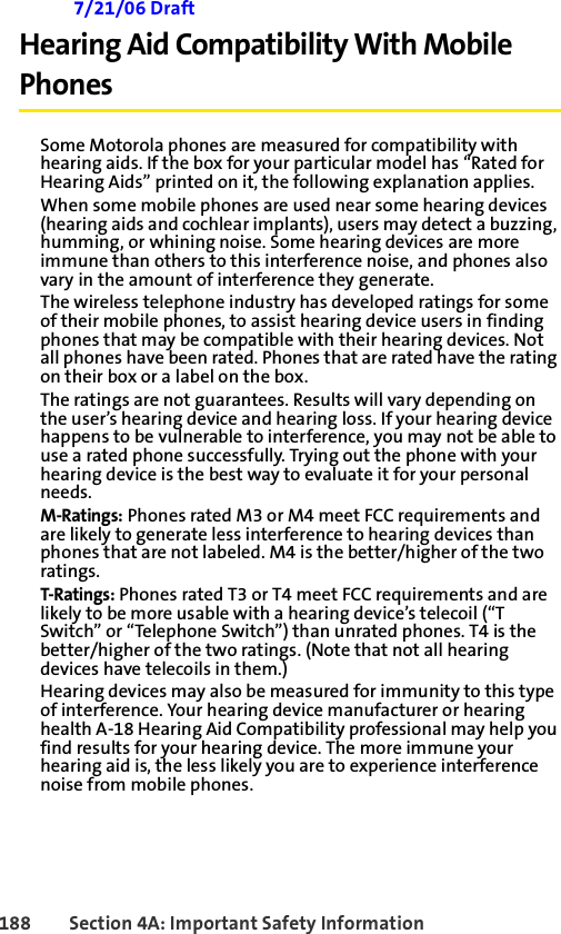 188 Section 4A: Important Safety Information 7/21/06 DraftHearing Aid Compatibility With Mobile PhonesSome Motorola phones are measured for compatibility with hearing aids. If the box for your particular model has “Rated for Hearing Aids” printed on it, the following explanation applies.When some mobile phones are used near some hearing devices (hearing aids and cochlear implants), users may detect a buzzing, humming, or whining noise. Some hearing devices are more immune than others to this interference noise, and phones also vary in the amount of interference they generate.The wireless telephone industry has developed ratings for some of their mobile phones, to assist hearing device users in finding phones that may be compatible with their hearing devices. Not all phones have been rated. Phones that are rated have the rating on their box or a label on the box.The ratings are not guarantees. Results will vary depending on the user’s hearing device and hearing loss. If your hearing device happens to be vulnerable to interference, you may not be able to use a rated phone successfully. Trying out the phone with your hearing device is the best way to evaluate it for your personal needs.M-Ratings: Phones rated M3 or M4 meet FCC requirements and are likely to generate less interference to hearing devices than phones that are not labeled. M4 is the better/higher of the two ratings.T-Ratings: Phones rated T3 or T4 meet FCC requirements and are likely to be more usable with a hearing device’s telecoil (“T Switch” or “Telephone Switch”) than unrated phones. T4 is the better/higher of the two ratings. (Note that not all hearing devices have telecoils in them.)Hearing devices may also be measured for immunity to this type of interference. Your hearing device manufacturer or hearing health A-18 Hearing Aid Compatibility professional may help you find results for your hearing device. The more immune your hearing aid is, the less likely you are to experience interference noise from mobile phones.