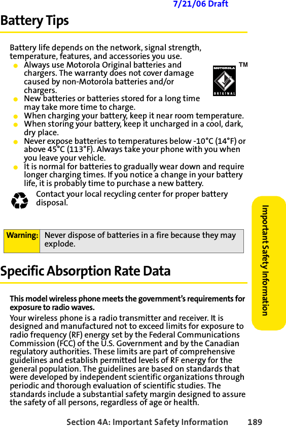 Section 4A: Important Safety Information 189Important Safety Information 7/21/06 DraftBattery TipsBattery life depends on the network, signal strength, temperature, features, and accessories you use.䢇Always use Motorola Original batteries and chargers. The warranty does not cover damage caused by non-Motorola batteries and/or chargers.䢇New batteries or batteries stored for a long time may take more time to charge.䢇When charging your battery, keep it near room temperature.䢇When storing your battery, keep it uncharged in a cool, dark, dry place.䢇Never expose batteries to temperatures below -10°C (14°F) or above 45°C (113°F). Always take your phone with you when you leave your vehicle.䢇It is normal for batteries to gradually wear down and require longer charging times. If you notice a change in your battery life, it is probably time to purchase a new battery.Contact your local recycling center for proper battery disposal.  Specific Absorption Rate DataThis model wireless phone meets the government’s requirements for exposure to radio waves.Your wireless phone is a radio transmitter and receiver. It is designed and manufactured not to exceed limits for exposure to radio frequency (RF) energy set by the Federal Communications Commission (FCC) of the U.S. Government and by the Canadian regulatory authorities. These limits are part of comprehensive guidelines and establish permitted levels of RF energy for the general population. The guidelines are based on standards that were developed by independent scientific organizations through periodic and thorough evaluation of scientific studies. The standards include a substantial safety margin designed to assure the safety of all persons, regardless of age or health.Warning: Never dispose of batteries in a fire because they may explode.032375o