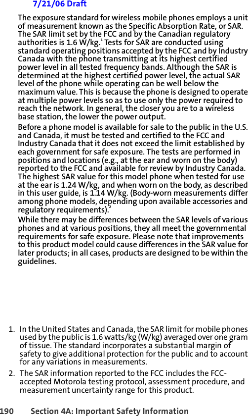 190 Section 4A: Important Safety Information 7/21/06 DraftThe exposure standard for wireless mobile phones employs a unit of measurement known as the Specific Absorption Rate, or SAR. The SAR limit set by the FCC and by the Canadian regulatory authorities is 1.6 W/kg.1 Tests for SAR are conducted using standard operating positions accepted by the FCC and by Industry Canada with the phone transmitting at its highest certified power level in all tested frequency bands. Although the SAR is determined at the highest certified power level, the actual SAR level of the phone while operating can be well below the maximum value. This is because the phone is designed to operate at multiple power levels so as to use only the power required to reach the network. In general, the closer you are to a wireless base station, the lower the power output.Before a phone model is available for sale to the public in the U.S. and Canada, it must be tested and certified to the FCC and Industry Canada that it does not exceed the limit established by each government for safe exposure. The tests are performed in positions and locations (e.g., at the ear and worn on the body) reported to the FCC and available for review by Industry Canada. The highest SAR value for this model phone when tested for use at the ear is 1.24 W/kg, and when worn on the body, as described in this user guide, is 1.14 W/kg. (Body-worn measurements differ among phone models, depending upon available accessories and regulatory requirements).2While there may be differences between the SAR levels of various phones and at various positions, they all meet the governmental requirements for safe exposure. Please note that improvements to this product model could cause differences in the SAR value for later products; in all cases, products are designed to be within the guidelines.1. In the United States and Canada, the SAR limit for mobile phones used by the public is 1.6 watts/kg (W/kg) averaged over one gram of tissue. The standard incorporates a substantial margin of safety to give additional protection for the public and to account for any variations in measurements.2. The SAR information reported to the FCC includes the FCC-accepted Motorola testing protocol, assessment procedure, and measurement uncertainty range for this product.