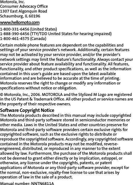 Motorola, Inc.Consumer Advocacy Office 1307 East Algonquin Road Schaumburg, IL 60196 www.hellomoto.com1-800-331-6456 (United States) 1-888-390-6456 (TTY/TDD United States for hearing impaired) 1-800-461-4575 (Canada) Certain mobile phone features are dependent on the capabilities and settings of your service provider’s network. Additionally, certain features may not be activated by your service provider, and/or the provider&apos;s network settings may limit the feature’s functionality. Always contact your service provider about feature availability and functionality. All features, functionality, and other product specifications, as well as the information contained in this user&apos;s guide are based upon the latest available information and are believed to be accurate at the time of printing. Motorola reserves the right to change or modify any information or specifications without notice or obligation. © Motorola, Inc., 2006. MOTOROLA and the Stylized M Logo are registered in the US Patent &amp; Trademark Office. All other product or service names are the property of their respective owners. Software Copyright Notice The Motorola products described in this manual may include copyrighted Motorola and third-party software stored in semiconductor memories or other media. Laws in the United States and other countries preserve for Motorola and third-party software providers certain exclusive rights for copyrighted software, such as the exclusive rights to distribute or reproduce the copyrighted software. Accordingly, any copyrighted software contained in the Motorola products may not be modified, reverse-engineered, distributed, or reproduced in any manner to the extent allowed by law. Furthermore, the purchase of the Motorola products shall not be deemed to grant either directly or by implication, estoppel, or otherwise, any license under the copyrights, patents, or patent applications of Motorola or any third-party software provider, except for the normal, non-exclusive, royalty-free license to use that arises by operation of law in the sale of a product. Manual number: NNTN6811A