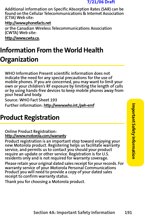 Section 4A: Important Safety Information 191Important Safety Information 7/21/06 DraftAdditional information on Specific Absorption Rates (SAR) can be found on the Cellular Telecommunications &amp; Internet Association (CTIA) Web site:http://www.phonefacts.netor the Canadian Wireless Telecommunications Association (CWTA) Web site:http://www.cwta.ca.Information From the World Health OrganizationWHO Information Present scientific information does not indicate the need for any special precautions for the use of mobile phones. If you are concerned, you may want to limit your own or your children’s RF exposure by limiting the length of calls or by using hands-free devices to keep mobile phones away from your head and body.Source: WHO Fact Sheet 193Further information: http://www.who.int./peh-emf Product RegistrationOnline Product Registration:http://www.motorola.com/warrantyProduct registration is an important step toward enjoying your new Motorola product. Registering helps us facilitate warranty service, and permits us to contact you should your product require an update or other service. Registration is for U.S. residents only and is not required for warranty coverage.Please retain your original dated sales receipt for your records. For warranty service of your Motorola Personal Communications Product you will need to provide a copy of your dated sales receipt to confirm warranty status.Thank you for choosing a Motorola product.