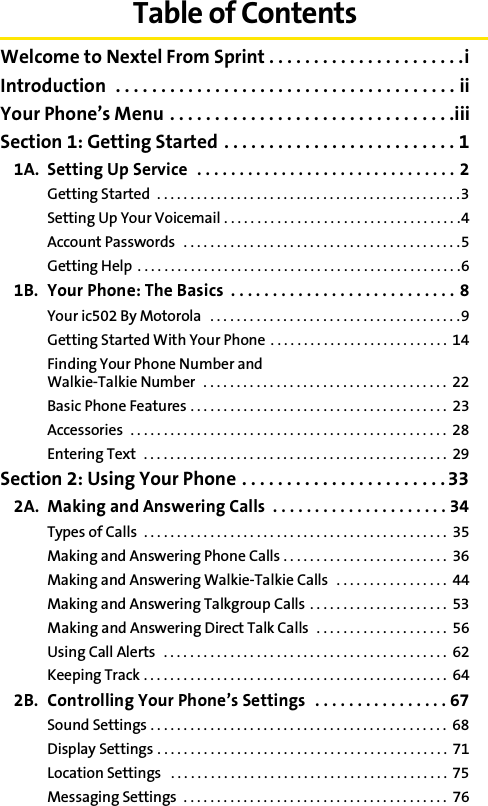 Table of ContentsWelcome to Nextel From Sprint . . . . . . . . . . . . . . . . . . . . . .iIntroduction  . . . . . . . . . . . . . . . . . . . . . . . . . . . . . . . . . . . . . . iiYour Phone’s Menu . . . . . . . . . . . . . . . . . . . . . . . . . . . . . . . .iiiSection 1: Getting Started . . . . . . . . . . . . . . . . . . . . . . . . . . 11A. Setting Up Service  . . . . . . . . . . . . . . . . . . . . . . . . . . . . . . . 2Getting Started  . . . . . . . . . . . . . . . . . . . . . . . . . . . . . . . . . . . . . . . . . . . . . .3Setting Up Your Voicemail . . . . . . . . . . . . . . . . . . . . . . . . . . . . . . . . . . . .4Account Passwords   . . . . . . . . . . . . . . . . . . . . . . . . . . . . . . . . . . . . . . . . . .5Getting Help . . . . . . . . . . . . . . . . . . . . . . . . . . . . . . . . . . . . . . . . . . . . . . . . .61B. Your Phone: The Basics  . . . . . . . . . . . . . . . . . . . . . . . . . . . 8Your ic502 By Motorola  . . . . . . . . . . . . . . . . . . . . . . . . . . . . . . . . . . . . . .9Getting Started With Your Phone  . . . . . . . . . . . . . . . . . . . . . . . . . . . 14Finding Your Phone Number and Walkie-Talkie Number  . . . . . . . . . . . . . . . . . . . . . . . . . . . . . . . . . . . . .  22Basic Phone Features . . . . . . . . . . . . . . . . . . . . . . . . . . . . . . . . . . . . . . .  23Accessories  . . . . . . . . . . . . . . . . . . . . . . . . . . . . . . . . . . . . . . . . . . . . . . . .  28Entering Text  . . . . . . . . . . . . . . . . . . . . . . . . . . . . . . . . . . . . . . . . . . . . . .  29Section 2: Using Your Phone . . . . . . . . . . . . . . . . . . . . . . . 332A. Making and Answering Calls  . . . . . . . . . . . . . . . . . . . . . 34Types of Calls  . . . . . . . . . . . . . . . . . . . . . . . . . . . . . . . . . . . . . . . . . . . . . .  35Making and Answering Phone Calls . . . . . . . . . . . . . . . . . . . . . . . . .  36Making and Answering Walkie-Talkie Calls  . . . . . . . . . . . . . . . . .  44Making and Answering Talkgroup Calls . . . . . . . . . . . . . . . . . . . . .  53Making and Answering Direct Talk Calls   . . . . . . . . . . . . . . . . . . . .  56Using Call Alerts  . . . . . . . . . . . . . . . . . . . . . . . . . . . . . . . . . . . . . . . . . . .  62Keeping Track . . . . . . . . . . . . . . . . . . . . . . . . . . . . . . . . . . . . . . . . . . . . . .  642B. Controlling Your Phone’s Settings   . . . . . . . . . . . . . . . . 67Sound Settings . . . . . . . . . . . . . . . . . . . . . . . . . . . . . . . . . . . . . . . . . . . . .  68Display Settings . . . . . . . . . . . . . . . . . . . . . . . . . . . . . . . . . . . . . . . . . . . .  71Location Settings   . . . . . . . . . . . . . . . . . . . . . . . . . . . . . . . . . . . . . . . . . . 75Messaging Settings  . . . . . . . . . . . . . . . . . . . . . . . . . . . . . . . . . . . . . . . .  76