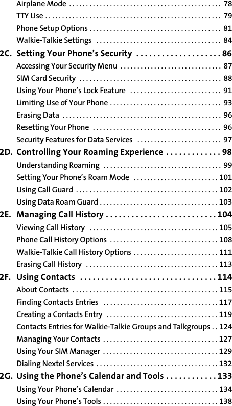 Airplane Mode . . . . . . . . . . . . . . . . . . . . . . . . . . . . . . . . . . . . . . . . . . . . .  78TTY Use . . . . . . . . . . . . . . . . . . . . . . . . . . . . . . . . . . . . . . . . . . . . . . . . . . . .  79Phone Setup Options . . . . . . . . . . . . . . . . . . . . . . . . . . . . . . . . . . . . . . .  81Walkie-Talkie Settings   . . . . . . . . . . . . . . . . . . . . . . . . . . . . . . . . . . . . .  842C. Setting Your Phone’s Security  . . . . . . . . . . . . . . . . . . . . 86Accessing Your Security Menu  . . . . . . . . . . . . . . . . . . . . . . . . . . . . . . 87SIM Card Security  . . . . . . . . . . . . . . . . . . . . . . . . . . . . . . . . . . . . . . . . . . 88Using Your Phone’s Lock Feature   . . . . . . . . . . . . . . . . . . . . . . . . . . .  91Limiting Use of Your Phone . . . . . . . . . . . . . . . . . . . . . . . . . . . . . . . . .  93Erasing Data  . . . . . . . . . . . . . . . . . . . . . . . . . . . . . . . . . . . . . . . . . . . . . . .  96Resetting Your Phone  . . . . . . . . . . . . . . . . . . . . . . . . . . . . . . . . . . . . . .  96Security Features for Data Services   . . . . . . . . . . . . . . . . . . . . . . . . .  972D. Controlling Your Roaming Experience  . . . . . . . . . . . . . 98Understanding Roaming  . . . . . . . . . . . . . . . . . . . . . . . . . . . . . . . . . . .  99Setting Your Phone’s Roam Mode   . . . . . . . . . . . . . . . . . . . . . . . . . 101Using Call Guard  . . . . . . . . . . . . . . . . . . . . . . . . . . . . . . . . . . . . . . . . . . 102Using Data Roam Guard . . . . . . . . . . . . . . . . . . . . . . . . . . . . . . . . . . . 1032E. Managing Call History . . . . . . . . . . . . . . . . . . . . . . . . . . 104Viewing Call History   . . . . . . . . . . . . . . . . . . . . . . . . . . . . . . . . . . . . . . 105Phone Call History Options  . . . . . . . . . . . . . . . . . . . . . . . . . . . . . . . . 108Walkie-Talkie Call History Options . . . . . . . . . . . . . . . . . . . . . . . . . 111Erasing Call History  . . . . . . . . . . . . . . . . . . . . . . . . . . . . . . . . . . . . . . . 1132F. Using Contacts  . . . . . . . . . . . . . . . . . . . . . . . . . . . . . . . . 114About Contacts  . . . . . . . . . . . . . . . . . . . . . . . . . . . . . . . . . . . . . . . . . . . 115Finding Contacts Entries   . . . . . . . . . . . . . . . . . . . . . . . . . . . . . . . . . . 117Creating a Contacts Entry   . . . . . . . . . . . . . . . . . . . . . . . . . . . . . . . . . 119Contacts Entries for Walkie-Talkie Groups and Talkgroups . . 124Managing Your Contacts . . . . . . . . . . . . . . . . . . . . . . . . . . . . . . . . . . 127Using Your SIM Manager . . . . . . . . . . . . . . . . . . . . . . . . . . . . . . . . . . 129Dialing Nextel Services . . . . . . . . . . . . . . . . . . . . . . . . . . . . . . . . . . . . 1322G. Using the Phone’s Calendar and Tools . . . . . . . . . . . . 133Using Your Phone’s Calendar  . . . . . . . . . . . . . . . . . . . . . . . . . . . . . . 134Using Your Phone’s Tools . . . . . . . . . . . . . . . . . . . . . . . . . . . . . . . . . . 138