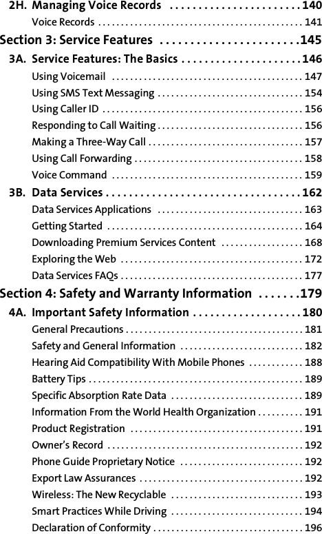 2H. Managing Voice Records   . . . . . . . . . . . . . . . . . . . . . . . 140Voice Records  . . . . . . . . . . . . . . . . . . . . . . . . . . . . . . . . . . . . . . . . . . . . . 141Section 3: Service Features  . . . . . . . . . . . . . . . . . . . . . . .1453A. Service Features: The Basics . . . . . . . . . . . . . . . . . . . . . 146Using Voicemail   . . . . . . . . . . . . . . . . . . . . . . . . . . . . . . . . . . . . . . . . . . 147Using SMS Text Messaging . . . . . . . . . . . . . . . . . . . . . . . . . . . . . . . . 154Using Caller ID  . . . . . . . . . . . . . . . . . . . . . . . . . . . . . . . . . . . . . . . . . . . . 156Responding to Call Waiting . . . . . . . . . . . . . . . . . . . . . . . . . . . . . . . . 156Making a Three-Way Call . . . . . . . . . . . . . . . . . . . . . . . . . . . . . . . . . . 157Using Call Forwarding . . . . . . . . . . . . . . . . . . . . . . . . . . . . . . . . . . . . . 158Voice Command  . . . . . . . . . . . . . . . . . . . . . . . . . . . . . . . . . . . . . . . . . . 1593B. Data Services . . . . . . . . . . . . . . . . . . . . . . . . . . . . . . . . . . 162Data Services Applications   . . . . . . . . . . . . . . . . . . . . . . . . . . . . . . . . 163Getting Started  . . . . . . . . . . . . . . . . . . . . . . . . . . . . . . . . . . . . . . . . . . . 164Downloading Premium Services Content  . . . . . . . . . . . . . . . . . . 168Exploring the Web  . . . . . . . . . . . . . . . . . . . . . . . . . . . . . . . . . . . . . . . . 172Data Services FAQs . . . . . . . . . . . . . . . . . . . . . . . . . . . . . . . . . . . . . . . . 177Section 4: Safety and Warranty Information  . . . . . . .1794A. Important Safety Information . . . . . . . . . . . . . . . . . . . 180General Precautions . . . . . . . . . . . . . . . . . . . . . . . . . . . . . . . . . . . . . . . 181Safety and General Information  . . . . . . . . . . . . . . . . . . . . . . . . . . . 182Hearing Aid Compatibility With Mobile Phones  . . . . . . . . . . . . 188Battery Tips . . . . . . . . . . . . . . . . . . . . . . . . . . . . . . . . . . . . . . . . . . . . . . . 189Specific Absorption Rate Data  . . . . . . . . . . . . . . . . . . . . . . . . . . . . . 189Information From the World Health Organization . . . . . . . . . . 191Product Registration  . . . . . . . . . . . . . . . . . . . . . . . . . . . . . . . . . . . . . . 191Owner’s Record  . . . . . . . . . . . . . . . . . . . . . . . . . . . . . . . . . . . . . . . . . . . 192Phone Guide Proprietary Notice  . . . . . . . . . . . . . . . . . . . . . . . . . . . 192Export Law Assurances . . . . . . . . . . . . . . . . . . . . . . . . . . . . . . . . . . . . 192Wireless: The New Recyclable  . . . . . . . . . . . . . . . . . . . . . . . . . . . . . 193Smart Practices While Driving  . . . . . . . . . . . . . . . . . . . . . . . . . . . . . 194Declaration of Conformity . . . . . . . . . . . . . . . . . . . . . . . . . . . . . . . . . 196