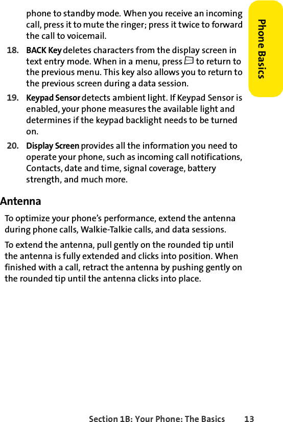 Section 1B: Your Phone: The Basics 13Phone Basicsphone to standby mode. When you receive an incoming call, press it to mute the ringer; press it twice to forward the call to voicemail. 18. BACK Key deletes characters from the display screen in text entry mode. When in a menu, press c to return to the previous menu. This key also allows you to return to the previous screen during a data session.19. Keypad Sensor detects ambient light. If Keypad Sensor is enabled, your phone measures the available light and determines if the keypad backlight needs to be turned on. 20. Display Screen provides all the information you need to operate your phone, such as incoming call notifications, Contacts, date and time, signal coverage, battery strength, and much more.AntennaTo optimize your phone’s performance, extend the antenna during phone calls, Walkie-Talkie calls, and data sessions. To extend the antenna, pull gently on the rounded tip until the antenna is fully extended and clicks into position. When finished with a call, retract the antenna by pushing gently on the rounded tip until the antenna clicks into place. 